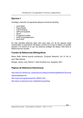 Introducción a la Seguridad en Internet y Aplicaciones
202
Modelo Paracurricular – Desarrollador de Software – 2004 – V.1.0.0.
Ejercicio 1
Investigar y describir los siguientes ataques a través de spoofing:
• Land attack
• Ping of death
• TCP SYN flood
• UDP port loopback
• Smurf
• IP fragment overlap
• ICMP unreachable storm
• Boink DoS
En esta actividad debemos dejar claro para cada uno de los ataques antes
mencionados, la descripción del ataque, la forma en la que lo realiza y la posible
solución o la manera en la que nos podemos proteger del ataque. Esta tarea la
deberá reenviar resuelta.
Fuentes de Referencias Bibliográficas
Molva, Refik, Internet security architecture, Computer Networks, Vol. 31, No. 8,
april 1999, Elsevier.
Stanger, James, Lane, Patrick T. Hack Proofing Linux. Syngress. 2001.
Páginas de Referencia Electrónicas
http://www.iss.net/security_center/advice/Underground/Hacking/Methods/Technical
/Spoofing/default.htm
http://www.cert.org/advisories/CA-1995-01.html
http://www.cs.dartmouth.edu/~pkilab/demos/spoofing/
 