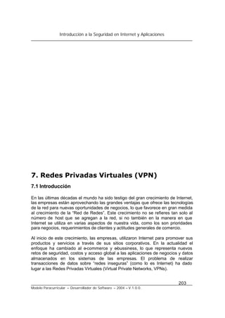 Introducción a la Seguridad en Internet y Aplicaciones
203
Modelo Paracurricular – Desarrollador de Software – 2004 – V.1.0.0.
7. Redes Privadas Virtuales (VPN)
7.1 Introducción
En las últimas décadas el mundo ha sido testigo del gran crecimiento de Internet,
las empresas están aprovechando las grandes ventajas que ofrece las tecnologías
de la red para nuevas oportunidades de negocios, lo que favorece en gran medida
al crecimiento de la “Red de Redes”. Este crecimiento no se refieres tan solo al
número de host que se agregan a la red, si no también en la manera en que
Internet se utiliza en varias aspectos de nuestra vida, como los son prioridades
para negocios, requerimientos de clientes y actitudes generales de comercio.
Al inicio de este crecimiento, las empresas, utilizaron Internet para promover sus
productos y servicios a través de sus sitios corporativos. En la actualidad el
enfoque ha cambiado al e-commerce y e-bussiness, lo que representa nuevos
retos de seguridad, costos y acceso global a las aplicaciones de negocios y datos
almacenados en los sistemas de las empresas. El problema de realizar
transacciones de datos sobre “redes inseguras” (como lo es Internet) ha dado
lugar a las Redes Privadas Virtuales (Virtual Private Networks, VPNs).
 