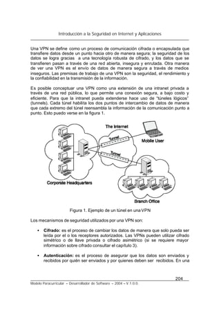 Introducción a la Seguridad en Internet y Aplicaciones
204
Modelo Paracurricular – Desarrollador de Software – 2004 – V.1.0.0.
Una VPN se define como un proceso de comunicación cifrada o encapsulada que
transfiere datos desde un punto hacia otro de manera segura; la seguridad de los
datos se logra gracias a una tecnología robusta de cifrado, y los datos que se
transfieren pasan a través de una red abierta, insegura y enrutada. Otra manera
de ver una VPN es el envío de datos de manera segura a través de medios
inseguros. Las premisas de trabajo de una VPN son la seguridad, el rendimiento y
la confiabilidad en la transmisión de la información.
Es posible conceptuar una VPN como una extensión de una intranet privada a
través de una red pública, lo que permite una conexión segura, a bajo costo y
eficiente. Para que la intranet pueda extenderse hace uso de “túneles lógicos”
(tunnels). Cada túnel habilita los dos puntos de intercambio de datos de manera
que cada extremo del túnel reensambla la información de la comunicación punto a
punto. Esto puedo verse en la figura 1.
Figura 1. Ejemplo de un túnel en una VPN
Los mecanismos de seguridad utilizados por una VPN son:
• Cifrado: es el proceso de cambiar los datos de manera que solo pueda ser
leída por el o los receptores autorizados. Las VPNs pueden utilizar cifrado
simétrico o de llave privada o cifrado asimétrico (si se requiere mayor
información sobre cifrado consultar el capítulo 3).
• Autenticación: es el proceso de asegurar que los datos son enviados y
recibidos por quién ser enviados y por quienes deben ser recibidos. En una
 