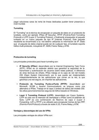 Introducción a la Seguridad en Internet y Aplicaciones
206
Modelo Paracurricular – Desarrollador de Software – 2004 – V.1.0.0.
pagar soluciones caras de renta de líneas dedicadas pueden tener presencia a
nivel mundial.
Tunneling
El “Tunneling” es la técnica de encapsular un paquete de datos en un protocolo de
tunelado, como por ejemplo IPSec (IP Security), PPTP (Point-to-Point Tunneling
Protocol) o L2TP (Layer 2 Tunneling Protocol, y finalmente empaquetar el paquete
tunleado en un nuevo paquete de tipo IP (Internet Protocol). Este paquete
resultante es encaminado a su red destino utilizando la información de IP. Dado
que el paquete de datos original puede ser de cualquier tipo, el tunelado soporta
tráfico multi-protocolo, incluyendo IP, ISDN, Frame Relay y ATM.
Protocolos de tunneling
Los principales protocolos para hacer tunneling son:
• IP Security (IPSec): desarrollado por la Internet Engineering Task Force
(IETF), IPSec es un estándar abierto que garantiza la seguridad de la
transmisión y autenticación de usuarios sobre redes públicas. A diferencia
de otras técnicas de cifrado, IPSec trabaja en la capa de red del modelo
OSI (Open System Interconnect), por lo que puede ser implementado
independientemente de las aplicaciones que corran en la red, lo que
garantiza una red segura, sin importar las aplicaciones.
• Protocolo de Tunneling Punto-a-Punto (PPTP): desarrollado por
Microsoft, 3COM y Ascend Communications, se propuso como una
alternativa a IPSec. Trabaja en la capa 2 (enlace de datos) del modelo OSI.
Se utiliza para transmisiones seguras de tráfico basado en Windows.
• Layer 2 Tunneling Protocol (L2TP): desarrollado por Cysco Systems,
L2TP se creó con la intención de reemplazar a IPSec como el estándar de
facto. L2TP es una combinación de Reenvío de capa 2 (Layer 2
Forwarding, L2F) y PPTP y es utilizado para encapsular tramas de tipo PPP
(Point-to-Point Protocol) a través de redes X.25, Frame Relay y ATM.
Ventajas y desventajas del uso de VPNs
Las principales ventajas de utilizar VPNs son:
 