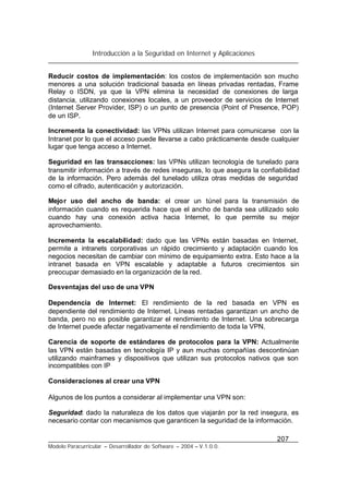 Introducción a la Seguridad en Internet y Aplicaciones
207
Modelo Paracurricular – Desarrollador de Software – 2004 – V.1.0.0.
Reducir costos de implementación: los costos de implementación son mucho
menores a una solución tradicional basada en líneas privadas rentadas, Frame
Relay o ISDN, ya que la VPN elimina la necesidad de conexiones de larga
distancia, utilizando conexiones locales, a un proveedor de servicios de Internet
(Internet Server Provider, ISP) o un punto de presencia (Point of Presence, POP)
de un ISP.
Incrementa la conectividad: las VPNs utilizan Internet para comunicarse con la
Intranet por lo que el acceso puede llevarse a cabo prácticamente desde cualquier
lugar que tenga acceso a Internet.
Seguridad en las transacciones: las VPNs utilizan tecnología de tunelado para
transmitir información a través de redes inseguras, lo que asegura la confiabilidad
de la información. Pero además del tunelado utiliza otras medidas de seguridad
como el cifrado, autenticación y autorización.
Mejor uso del ancho de banda: el crear un túnel para la transmisión de
información cuando es requerida hace que el ancho de banda sea utilizado solo
cuando hay una conexión activa hacia Internet, lo que permite su mejor
aprovechamiento.
Incrementa la escalabilidad: dado que las VPNs están basadas en Internet,
permite a intranets corporativas un rápido crecimiento y adaptación cuando los
negocios necesitan de cambiar con mínimo de equipamiento extra. Esto hace a la
intranet basada en VPN escalable y adaptable a futuros crecimientos sin
preocupar demasiado en la organización de la red.
Desventajas del uso de una VPN
Dependencia de Internet: El rendimiento de la red basada en VPN es
dependiente del rendimiento de Internet. Líneas rentadas garantizan un ancho de
banda, pero no es posible garantizar el rendimiento de Internet. Una sobrecarga
de Internet puede afectar negativamente el rendimiento de toda la VPN.
Carencia de soporte de estándares de protocolos para la VPN: Actualmente
las VPN están basadas en tecnología IP y aun muchas compañías descontinúan
utilizando mainframes y dispositivos que utilizan sus protocolos nativos que son
incompatibles con IP
Consideraciones al crear una VPN
Algunos de los puntos a considerar al implementar una VPN son:
Seguridad: dado la naturaleza de los datos que viajarán por la red insegura, es
necesario contar con mecanismos que garanticen la seguridad de la información.
 