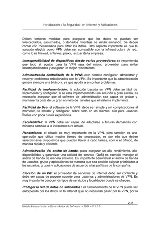 Introducción a la Seguridad en Internet y Aplicaciones
208
Modelo Paracurricular – Desarrollador de Software – 2004 – V.1.0.0.
Deben tomarse medidas para asegurar que los datos no puedan ser
interceptados, escuchados, o dañados mientras se están enviando. Se deben
contar con mecanismos para cifrar los datos. Otro aspecto importante es que la
solución elegida como VPN debe ser compatible con la infraestructura de red,
como lo es firewall, antivirus, proxy, actual de la empresa.
Interoperatibilidad de dispositivos desde varios proveedores: se recomienda
que todo el equipo para la VPN sea del mismo proveedor para evitar
incompatibilidades y asegurar un mejor rendimiento.
Administración centralizada de la VPN: esto permite configurar, administrar y
resolver problemas relacionados con la VPN. Es importante que la administración
genere siempre una bitácora, ya que ayuda a encontrar problemas.
Facilidad de implementación: la solución basada en VPN debe se fácil de
implementar y configurar, si se está implementando una solución a gran escala, es
necesario asegurar que el software de administración sea capaz de grabar y
mantener la pista de un gran número de túneles que el sistema implementa.
Facilidad de Uso: el software de la VPN debe ser simple y sin complicaciones al
momento de instalar y configurar, sobre todo en los clientes, aún para usuarios
finales con poca o nula experiencia.
Escalabilidad: la VPN debe ser capaz de adaptarse a futuras demandas con
mínimos cambios a la infraestructura actual.
Rendimiento: el cifrado es muy importante en la VPN, pero también es una
operación que utiliza mucho tiempo de procesador, es por ello que deben
seleccionarse dispositivos que puedan llevar a cabo tareas, com o el cifrado, de
manera rápida y eficiente.
Administración del ancho de banda: para asegurar un alto rendimiento, alta
disponibilidad y garantizar una calidad de servicio (QoS) es esencial manejar el
ancho de banda de manera eficiente. Es importante administrar el ancho de banda
de usuarios, grupo y aplicaciones de manera que sea posible asignar prioridades a
los usuarios, grupos y aplicaciones de acuerdo a las políticas de la compañía.
Elección de un ISP: el proveedor de servicios de Internet debe ser confiable y
debe ser capaz de proveer soporte para usuarios y administradores de VPN. Es
muy importante conocer los tipos de servicios y localidades donde se ofrecen.
Proteger la red de datos no solicitados: el funcionamiento de la VPN puede ser
entorpecida por los datos de la intranet que no necesitan pasar por la VPN, por lo
 