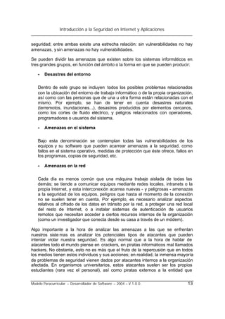 Introducción a la Seguridad en Internet y Aplicaciones
Modelo Paracurricular – Desarrollador de Software – 2004 – V.1.0.0. 13
seguridad; entre ambas existe una estrecha relación: sin vulnerabilidades no hay
amenazas, ysin amenazas no hay vulnerabilidades.
Se pueden dividir las amenazas que existen sobre los sistemas informáticos en
tres grandes grupos, en función del ámbito o la forma en que se pueden producir:
• Desastres del entorno
Dentro de este grupo se incluyen todos los posibles problemas relacionados
con la ubicación del entorno de trabajo informático o de la propia organización,
así como con las personas que de una u otra forma están relacionadas con el
mismo. Por ejemplo, se han de tener en cuenta desastres naturales
(terremotos, inundaciones...), desastres producidos por elementos cercanos,
como los cortes de fluido eléctrico, y peligros relacionados con operadores,
programadores o usuarios del sistema.
• Amenazas en el sistema
Bajo esta denominación se contemplan todas las vulnerabilidades de los
equipos y su software que pueden acarrear amenazas a la seguridad, como
fallos en el sistema operativo, medidas de protección que éste ofrece, fallos en
los programas, copias de seguridad, etc.
• Amenazas en la red
Cada día es menos común que una máquina trabaje aislada de todas las
demás; se tiende a comunicar equipos mediante redes locales, intranets o la
propia Internet, y esta interconexión acarrea nuevas - y peligrosas - amenazas
a la seguridad de los equipos, peligros que hasta el momento de la conexión
no se suelen tener en cuenta. Por ejemplo, es necesario analizar aspectos
relativos al cifrado de los datos en tránsito por la red, a proteger una red local
del resto de Internet, o a instalar sistemas de autenticación de usuarios
remotos que necesitan acceder a ciertos recursos internos de la organización
(como un investigador que conecta desde su casa a través de un módem).
Algo importante a la hora de analizar las amenazas a las que se enfrentan
nuestros siste mas es analizar los potenciales tipos de atacantes que pueden
intentar violar nuestra seguridad. Es algo normal que a la hora de hablar de
atacantes todo el mundo piense en crackers, en piratas informáticos mal llamados
hackers. No obstante, esto no es más que el fruto de la repercusión que en todos
los medios tienen estos individuos y sus acciones; en realidad, la inmensa mayoría
de problemas de seguridad vienen dados por atacantes internos a la organización
afectada. En organismos universitarios, estos atacantes suelen ser los propios
estudiantes (rara vez el personal), así como piratas externos a la entidad que
 