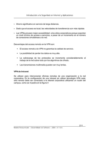 Introducción a la Seguridad en Internet y Aplicaciones
211
Modelo Paracurricular – Desarrollador de Software – 2004 – V.1.0.0.
• Ahorro significativo en servicio de larga distancia.
• Dado que el acceso es local, las velocidades de transferencia son más rápidas
• Las VPNs proveen mejor accesibilidad a los sitios corporativos porque soportan
un nivel mínimo de acceso a servicios, a pesar de un incremento en el número
de conexiones simultáneas a la red.
Desventajas del acceso remoto en la VPN son:
• El acceso remoto a la VPN no garantiza la calidad de servicio.
• La posibilidad de perder los datos es muy alta.
• La sobrecarga de los protocolos se incrementa considerablemente el
trabajo de la red sobre todo por los algoritmos de cifrado.
• Las transmisiones multimedia pueden ser muy lentas.
VPN de Intranet
Se utilizan para interconectar oficinas remotas de una organización a la red
corporativa. En la configuración de una intranet sin utilizar tecnología VPN cada
sitio remoto debe ser conectado a la intranet corporativa utilizando un router del
campus, como se muestra en la figura 4
 