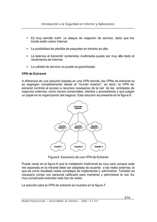 Introducción a la Seguridad en Internet y Aplicaciones
214
Modelo Paracurricular – Desarrollador de Software – 2004 – V.1.0.0.
• Es muy sencillo sufrir un ataque de negación de servicio, dado que los
túnels están sobre Internet.
• La posibilidad de pérdida de paquetes en tránsito es alta.
• La latencia al transmitir contenidos multimedia puede ser muy alta dado el
rendimiento de Internet.
• La calidad de servicio no puede se garantizada.
VPN de Extranet
A diferencia de una solución basada en una VPN remota, las VPNs de extranet no
se segregan completamente desde el “mundo exterior”, es decir, la VPN de
extranet controla el acceso a recursos necesarios de la red de las entidades de
negocios externas, como socios comerciales, clientes y proveedores y que juegan
un papel en la organización del negocio. Esta solución se presenta en la figura 6.
Figura 6. Escenario de una VPN de Extranet
Puede verse en la figura 6 que la instalación tradicional es muy cara, porque cada
red separada en la intranet debe ser adaptada de acuerdo a las redes externas, lo
que da como resultado redes complejas de implementar y administrar. También es
necesario contar con personal calificado para mantener y administrar la red. Es
muy complicado extender este tipo de redes.
La solución para la VPN de extranet se muestra en la figura 7.
 