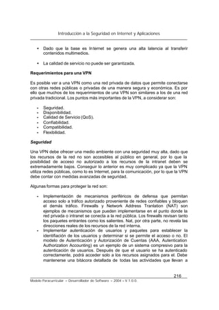 Introducción a la Seguridad en Internet y Aplicaciones
216
Modelo Paracurricular – Desarrollador de Software – 2004 – V.1.0.0.
• Dado que la base es Internet se genera una alta latencia al transferir
contenidos multimedios.
• La calidad de servicio no puede ser garantizada.
Requerimientos para una VPN
Es posible ver a una VPN como una red privada de datos que permite conectarse
con otras redes públicas o privadas de una manera segura y económica. Es por
ello que muchos de los requerimientos de una VPN son similares a los de una red
privada tradicional. Los puntos más importantes de la VPN, a considerar son:
• Seguridad.
• Disponibilidad.
• Calidad de Servicio (QoS).
• Confiabilidad.
• Compatibilidad.
• Flexibilidad.
Seguridad
Una VPN debe ofrecer una medio ambiente con una seguridad muy alta, dado que
los recursos de la red no son accesibles al público en general, por lo que la
posibilidad de acceso no autorizado a los recursos de la intranet deben se
extremadamente bajos. Conseguir lo anterior es muy complicado ya que la VPN
utiliza redes públicas, como lo es Internet, para la comunicación, por lo que la VPN
debe contar con medidas avanzadas de seguridad.
Algunas formas para proteger la red son:
• Implementación de mecanismos periféricos de defensa que permitan
acceso solo a tráfico autorizado proveniente de redes confiables y bloquen
el demás tráfico. Firewalls y Network Address Tranlation (NAT) son
ejemplos de mecanismos que pueden implementarse en el punto donde la
red privada o intranet se conecta a la red pública. Los firewalls revisan tanto
los paquetes entrantes como los salientes. Nat, por otra parte, no revela las
direcciones reales de los recursos de la red interna.
• Implementar autenticación de usuarios y paquetes para establecer la
identifiación de los usuarios y determinar si se permite el acceso o no. El
modelo de Autenticación y Autorización de Cuentas (AAA, Autentication
Authorization Accounting) es un ejemplo de un sistema compresivo para la
autenticación de usuarios. Después de que el usuario se ha autenticado
correctamente, podrá acceder solo a los recursos asignados para el. Debe
mantenerse una bitácora detallada de todas las actividades que llevan a
 