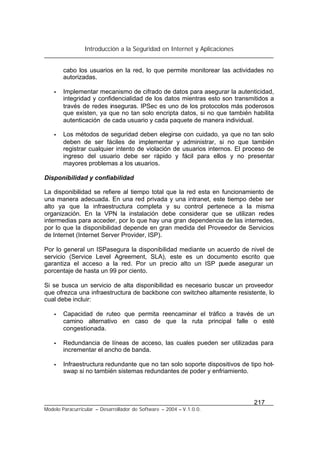 Introducción a la Seguridad en Internet y Aplicaciones
217
Modelo Paracurricular – Desarrollador de Software – 2004 – V.1.0.0.
cabo los usuarios en la red, lo que permite monitorear las actividades no
autorizadas.
• Implementar mecanismo de cifrado de datos para asegurar la autenticidad,
integridad y confidencialidad de los datos mientras esto son transmitidos a
través de redes inseguras. IPSec es uno de los protocolos más poderosos
que existen, ya que no tan solo encripta datos, si no que también habilita
autenticación de cada usuario y cada paquete de manera individual.
• Los métodos de seguridad deben elegirse con cuidado, ya que no tan solo
deben de ser fáciles de implementar y administrar, si no que también
registrar cualquier intento de violación de usuarios internos. El proceso de
ingreso del usuario debe ser rápido y fácil para ellos y no presentar
mayores problemas a los usuarios.
Disponibilidad y confiabilidad
La disponibilidad se refiere al tiempo total que la red esta en funcionamiento de
una manera adecuada. En una red privada y una intranet, este tiempo debe ser
alto ya que la infraestructura completa y su control pertenece a la misma
organización. En la VPN la instalación debe considerar que se utilizan redes
intermedias para acceder, por lo que hay una gran dependencia de las interredes,
por lo que la disponibilidad depende en gran medida del Proveedor de Servicios
de Internet (Internet Server Provider, ISP).
Por lo general un ISPasegura la disponibilidad mediante un acuerdo de nivel de
servicio (Service Level Agreement, SLA), este es un documento escrito que
garantiza el acceso a la red. Por un precio alto un ISP puede asegurar un
porcentaje de hasta un 99 por ciento.
Si se busca un servicio de alta disponibilidad es necesario buscar un proveedor
que ofrezca una infraestructura de backbone con switcheo altamente resistente, lo
cual debe incluir:
• Capacidad de ruteo que permita reencaminar el tráfico a través de un
camino alternativo en caso de que la ruta principal falle o esté
congestionada.
• Redundancia de líneas de acceso, las cuales pueden ser utilizadas para
incrementar el ancho de banda.
• Infraestructura redundante que no tan solo soporte dispositivos de tipo hot-
swap si no también sistemas redundantes de poder y enfriamiento.
 
