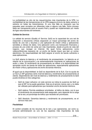 Introducción a la Seguridad en Internet y Aplicaciones
218
Modelo Paracurricular – Desarrollador de Software – 2004 – V.1.0.0.
La confiabilidad es otro de los requerimientos más importantes de la VPN. La
confiabilidad de las transacciones en la VPN asegura el envío de datos extremo a
extremo en todas las transmisiones. Si una ruta falla es necesario que los
paquetes sean enviados por diferentes rutas si alguna ruta falla. Dicho proceso
debe ser transparente para el usuario final y puede ser implementado por medio
de ligas redundantes de hardware.
Calidad de Servicio
La calidad de servicio (Quality of Service, QoS) es la capacidad de una red de
responder a situaciones críticas asignando un mayor porcentaje del ancho de
banda de una red y recursos a una aplicación de misión crítica y aplicaciones
sensibles a retraso de datos. Una aplicación como una transacción financiera y
proceso de una orden de venta son más importantes, desde el punto de vista del
negocio, que navegar en Internet. De igual forma aplicaciones como
videoconferencias requieren de un ancho de banda mayor que leer un correo
electrónico. Es responsabilidad del QoS asignar el ancho de banda suficiente a
esas aplicaciones.
La QoS abarca la latencia y el rendimiento de procesamiento. La latencia es el
retardo de la comunicación y es extremadamente importante en aplicaciones de
audio y vídeo. El rendimiento de procesamiento se refiere a la disponibilidad del
apropiado ancho de banda de todas las aplicaciones, especialmente aplicaciones
de misión crítica y aplicaciones de ancho de banda intensiva.
Al igual que la disponibilidad, la QoS es dependiente de la SLA. Con la ayuda de
un SLA un ISP garantiza cierto nivel de latencia y rendimiento de procesamiento al
cliente. Dependiendo del nivel de latencia y rendimiento de procesamiento la QoS
puede dividirse en tres categorías:
• QoS de mejor esfuerzo: en este servicio se indica la ausencia de QoS ya
que el ISP no la puede garantizar. Este es el servicio menos caro y no debe
ser utilizado para aplicaciones que necesitan ancho de banda intensiva.
• QoS relativa: Permite establecer prioridades al tráfico de datos, con lo que
el rendimiento de procesamiento está asegurado, pero depende de la carga
de la red y el porcentaje de tráfico que necesite ser prioritizado.
• QoS Absoluto: Garantiza latencia y rendimiento de procesamiento, es el
servicio más caro.
Flexibilidad
El control completo de los recursos de la red y sus operaciones, así como su
correcta administración es uno de los aspectos más importantes de toda
 