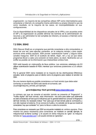 Introducción a la Seguridad en Internet y Aplicaciones
219
Modelo Paracurricular – Desarrollador de Software – 2004 – V.1.0.0.
organización. La mayoría de las compañías utilizan ISP como intermediarios para
conectarse a Internet y la compañía misma administra su propia intranet lo que da
como resultado, en la mayoría de los casos, en incompatibilidades en sus
configuraciones.
Con la disponibilidad de los dispositivos actuales de la VPN y con acuerdos entre
el ISP y la organización es posible eliminar las barreras de la administración de
recursos y así administrar la red completa (la intranet y el acceso a Internet) como
parte de la VPN
7.2 SSH, SSH2
SSH (Secure Shell) es un programa que permite conectarse a otra computadora, a
través de una red, para ejecutar comandos en la máquina remota y para copiar
archivos entre ambos equipos. SSH provee “autenticación fuerte” y segura sobre
canales inseguros. SSH es el sustituto de telnet, rlogin, rsh y rcp ya que estos
programas llevan a cabo una conexión en texto plano, es decir, fácilmente con un
sniffer es posible ver la información que intercambian ambos host.
SSH está basado en criptografía de llave pública. Las versiones anteriores a la 2.0
utilizan autenticación basada en RSA, mientras que versiones posteriores a 2.0 utilizan
DSA.
Por lo general SSH viene instalado en la mayoría de las distribuciones GNU/Linux
actuales, tanto el programa para el cliente como el programa para realizar el servidor de
SSH.
De una manera rápida es posible conectarse a un host remoto (que debe estar
corriendo un servidor de SSH) solo dando el comando, ssh
usuario@máquina_remota, por ejemplo:
gerardo@puntog:~$ssh gerardo@www.miservidor.com
La primera vez que se conecta al servidor remoto se presenta el “fingerprint” o
“huella digital” del host remoto, esta información nos sirve para saber que realmente
se está conectando al host que le indicamos (por lo general debemos conocer el fingerprint
del host remoto). Es necesario indicar “Yes” para que el host remoto pida la contraseña y
con ello ingresar al sistema. Si se conoce la huella y no coincide con la que se mostró al
conectarse, hay que contestar“no” para no llevar a cabo la conexión.
Para conectarse es necesario que SSH se encuentre instalado en ambos equipos. Para
mostrar los pasos necesarios para conectarse se mostrará un sencillo ejemplo, la
máquina local se llama “puntog” y el usuario en dicha máquina es “gato”; la máquina
remota es “www.servidor.com” y el usuario remoto es “gerardoc”.
 