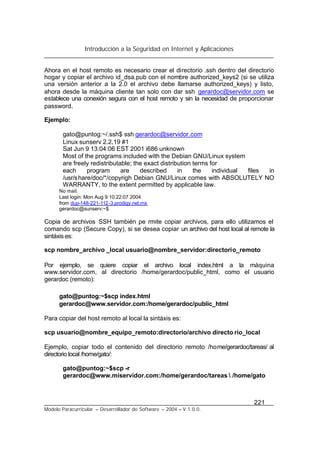 Introducción a la Seguridad en Internet y Aplicaciones
221
Modelo Paracurricular – Desarrollador de Software – 2004 – V.1.0.0.
Ahora en el host remoto es necesario crear el directorio .ssh dentro del directorio
hogar y copiar el archivo id_dsa.pub con el nombre authorized_keys2 (si se utiliza
una versión anterior a la 2.0 el archivo debe llamarse authorized_keys) y listo,
ahora desde la máquina cliente tan solo con dar ssh gerardoc@servidor.com se
establece una conexión segura con el host remoto y sin la necesidad de proporcionar
password.
Ejemplo:
gato@puntog:~/.ssh$ ssh gerardoc@servidor.com
Linux sunserv 2.2.19 #1
Sat Jun 9 13:04:06 EST 2001 i686 unknown
Most of the programs included with the Debian GNU/Linux system
are freely redistributable; the exact distribution terms for
each program are described in the individual files in
/usr/share/doc/*/copyrigh Debian GNU/Linux comes with ABSOLUTELY NO
WARRANTY, to the extent permitted by applicable law.
No mail.
Last login: Mon Aug 9 10:22:07 2004
from dup-148-221-112-3.prodigy.net.mx
gerardoc@sunserv:~$
Copia de archivos SSH también pe rmite copiar archivos, para ello utilizamos el
comando scp (Secure Copy), si se desea copiar un archivo del host local al remote la
sintáxis es:
scp nombre_archivo _local usuario@nombre_servidor:directorio_remoto
Por ejemplo, se quiere copiar el archivo local index.html a la máquina
www.servidor.com, al directorio /home/gerardoc/public_html, como el usuario
gerardoc (remoto):
gato@puntog:~$scp index.html
gerardoc@www.servidor.com:/home/gerardoc/public_html
Para copiar del host remoto al local la sintáxis es:
scp usuario@nombre_equipo_remoto:directorio/archivo directo rio_local
Ejemplo, copiar todo el contenido del directorio remoto /home/gerardoc/tareas/ al
directorio local /home/gato/:
gato@puntog:~$scp -r
gerardoc@www.miservidor.com:/home/gerardoc/tareas  /home/gato
 