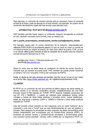 Introducción a la Seguridad en Internet y Aplicaciones
222
Modelo Paracurricular – Desarrollador de Software – 2004 – V.1.0.0.
Para ejecutar un comando de manera remota solo es necesario incluir el comando
al final de la línea y este se ejecuta en el host remoto, por ejemplo, se quiere ver el
contenido del directorio hogar del host remoto www.servidor.com:
gato@puntog:~$ssh gerardoc@www.servidor.com ls
SSH también permite hacer seguro un protocolo inseguro (encapsula un protcolo
en otro, también conocido como tunnel), esto se realiza con:
ssh -L puerto_local:máquina_remota:puerto_remoto cuenta@máquina_remota
Por ejemplo, quiero leer mi correo electrónico de la máquina www.servidor.com,
utilizando POP3 (POP3 no es protocolo seguro) lo que se hace es crear un tunnel de
mi máquina local (yo asigno el puerto, en este caso utilizo el puerto 1100, ya que
si se desea utilizar puerto menores al 1024 es necesario ser el usuario root) a la máquina
remota (el puerto del pop3 es el 110):
gato@puntog:~$ ssh -L 1100:www.servidor.com:110 
gerardoc@www.servidor.com
Ahora lo único que se debe hacer es configurar mi cliente de correo favorito e
indicarle que se conecte al puerto local 1100, también se puede probar haciendo
un telnet a 127.0.0.1 al puerto 1100 (y dar comando de POP3).
Existe un cliente de ssh para windows que también permite ha cer tunnel el que utilizo
es el putty (http: //www. chiark. greenend. org. uk/ ~sgtatham/putty/download. html)
7.3 PPTP
El PPTP es un protocolo de red que permite el tráfico seguro de datos desde un
cliente remoto a un servidor corporativo privado, estableciéndose así una Red
Privada Virtual (VTN) basada en TCP/IP. PPTP soporta múltiples protocolos de
red (IP, IPX y NetBEUI) y puede ser utilizado para establecer dichas redes
virtuales a través de otras redes públicas o privadas como líneas telefónicas,
redes de área local o extensa (LAN's y WAN's) e Internet u otras redes públicas
basadas en TCP/IP.
Una red privada virtual consiste en dos máquinas (una en cada "extremo" de la
conexión) y una ruta o "túnel" que se crea dinámicamente en una red pública o
privada. Para asegurar la privacidad de esta conexión los datos transmitidos entre
ambos ordenadores son encriptados por el Point-to-Point protocol (PPP), un
protocolo de acceso remoto, y posteriormente enrutados o encaminados sobre
una conexión previa (también remota, LAN o WAN) por un dispositivo PPTP. En
 