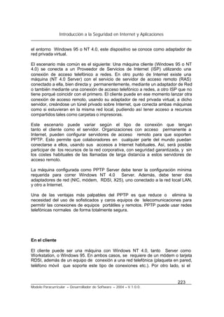 Introducción a la Seguridad en Internet y Aplicaciones
223
Modelo Paracurricular – Desarrollador de Software – 2004 – V.1.0.0.
el entorno Windows 95 o NT 4.0, este dispositivo se conoce como adaptador de
red privada virtual.
El escenario más común es el siguiente: Una máquina cliente (Windows 95 o NT
4.0) se conecta a un Proveedor de Servicios de Internet (ISP) utilizando una
conexión de acceso telefónico a redes. En otro punto de Internet existe una
máquina (NT 4.0 Server) con el servicio de servidor de acceso remoto (RAS)
conectado a ella, bien directa y permanentemente, mediante un adaptador de Red
o también mediante una conexión de acceso telefónico a redes, a otro ISP que no
tiene porqué coincidir con el primero. El cliente puede en ese momento lanzar otra
conexión de acceso remoto, usando su adaptador de red privada virtual, a dicho
servidor, creándose un túnel privado sobre Internet, que conecta ambas máquinas
como si estuvieran en la misma red local, pudiendo así tener acceso a recursos
compartidos tales como carpetas o impresoras.
Este escenario puede variar según el tipo de conexión que tengan
tanto el cliente como el servidor. Organizaciones con acceso permanente a
Internet, pueden configurar servidores de acceso remoto para que soporten
PPTP. Esto permite que colaboradores en cualquier parte del mundo puedan
conectarse a ellos, usando sus accesos a Internet habituales. Así, será posible
participar de los recursos de la red corporativa, con seguridad garantizada, y sin
los costes habituales de las llamadas de larga distancia a estos servidores de
acceso remoto.
La máquina configurada como PPTP Server debe tener la configuración mínima
requerida para correr Windows NT 4.0 Server. Además, debe tener dos
adaptadores de red (NIC, módem, RDSI, X25), uno conectado a la red local LAN,
y otro a Internet.
Una de las ventajas más palpables del PPTP es que reduce o elimina la
necesidad del uso de sofisticados y caros equipos de telecomunicaciones para
permitir las conexiones de equipos portátiles y remotos. PPTP puede usar redes
telefónicas normales de forma totalmente segura.
En el cliente
El cliente puede ser una máquina con Windows NT 4.0, tanto Server como
Workstation, o Windows 95. En ambos casos, se requiere de un módem o tarjeta
RDSI, además de un equipo de conexión a una red telefónica (plaqueta en pared,
teléfono móvil que soporte este tipo de conexiones etc.). Por otro lado, si el
 