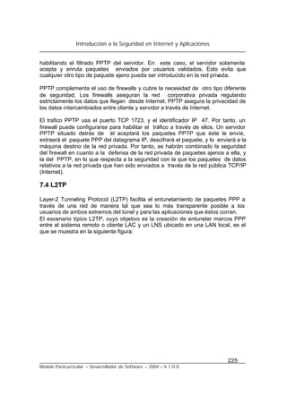 Introducción a la Seguridad en Internet y Aplicaciones
225
Modelo Paracurricular – Desarrollador de Software – 2004 – V.1.0.0.
habilitando el filtrado PPTP del servidor. En este caso, el servidor solamente
acepta y enruta paquetes enviados por usuarios validados. Esto evita que
cualquier otro tipo de paquete ajeno pueda ser introducido en la red privada.
PPTP complementa el uso de firewalls y cubre la necesidad de otro tipo diferente
de seguridad. Los firewalls aseguran la red corporativa privada regulando
estrictamente los datos que llegan desde Internet. PPTP asegura la privacidad de
los datos intercambiados entre cliente y servidor a través de Internet.
El trafico PPTP usa el puerto TCP 1723, y el identificador IP 47. Por tanto, un
firewall puede configurarse para habilitar el tráfico a través de ellos. Un servidor
PPTP situado detrás de él aceptará los paquetes PPTP que éste le envíe,
extraerá el paquete PPP del datagrama IP, descifrará el paquete, y lo enviará a la
máquina destino de la red privada. Por tanto, se habrán combinado la seguridad
del firewall en cuanto a la defensa de la red privada de paquetes ajenos a ella, y
la del PPTP, en lo que respecta a la seguridad con la que los paquetes de datos
relativos a la red privada que han sido enviados a través de la red pública TCP/IP
(Internet).
7.4 L2TP
Layer-2 Tunneling Protocol (L2TP) facilita el entunelamiento de paquetes PPP a
través de una red de manera tal que sea lo más transparente posible a los
usuarios de ambos extremos del túnel y para las aplicaciones que éstos corran.
El escenario típico L2TP, cuyo objetivo es la creación de entunelar marcos PPP
entre el sistema remoto o cliente LAC y un LNS ubicado en una LAN local, es el
que se muestra en la siguiente figura:
 