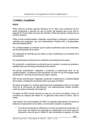 Introducción a la Seguridad en Internet y Aplicaciones
228
Modelo Paracurricular – Desarrollador de Software – 2004 – V.1.0.0.
7.5 IPSEC, FreeSWAN
IPSEC
IPSec trata de remediar algunas falencias de IP, tales como protección de los
datos transferidos y garantía de que el emisor del paquete sea el que dice el
paquete IP. Si bien estos servicios son distintos, IPSec da soporte a ambos de una
manera uniforme.
IPSec provee confidencialidad, integridad, autenticidad y protección a repeticiones
mediante dos protocolos, que son Authentication Protocol (AH) y Encapsulated
Security Payload (ESP).
Por confidencialidad se entiende que los datos transferidos sean sólo entendidos
por los participantes de la sesión.
Por integridad se entiende que los datos no sean modificados en el trayecto de la
comunicación.
Por autenticidad se entiende por la validación de remitente de los datos.
Por protección a repeticiones se entiende que una sesión no pueda ser grabada y
repetida salvo que se tenga autorización para hacerlo.
AH provee autenticación, integridad y protección a repeticiones pero no así
confidencialidad. La diferencia más importante con ESP es que AH protege partes
del header IP, como las direcciones de origen y destino.
ESP provee autenticación, integridad, protección a repeticiones y confidencialidad
de los datos, protegiendo el paquete entero que sigue al header.
AH sigue al header IP y contiene diseminaciones criptográficas tanto en los datos
como en la información de identificación. Las diseminaciones pueden también
cubrir las partes invariantes del header IP.
El header de ESP permite rescribir la carga en una forma encriptada. Como no
considera los campos del header IP, no garantiza nada sobre el mismo, sólo la
carga.
Una división de la funcionalidad de IPSec es aplicada dependiendo de dónde se
realiza la encapsulación de los datos, si es la fuente original o un gateway:
• El modo de transporte es utilizado por el host que genera los paquetes. En
este modo, los headers de seguridad son antepuestos a los de la capa de
transporte, antes de que el header IP sea incorporado al paquete. En otras
 
