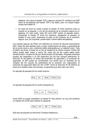 Introducción a la Seguridad en Internet y Aplicaciones
229
Modelo Paracurricular – Desarrollador de Software – 2004 – V.1.0.0.
palabras, AH cubre el header TCP y algunos campos IP, mientras que ESP
cubre la encriptación del header TCP y los datos, pero no incluye ningún
campo del header IP.
• El modo de túnel es usado cuando el header IP entre extremos está ya
incluido en el paquete, y uno de los extremos de la conexión segura es un
gateway. En este modo, tanto AH como ESP cubren el paquete entero,
incluyendo el header IP entre los extremos, agregando al paquete un
header IP que cubre solamente el salto al otro extremo de la conexión
segura, que, por supuesto, puede estar a varios saltos del gateway.
Los enlaces seguros de IPSec son definidos en función de Security Associations
(SA). Cada SA está definido para un flujo unidireccional de datos y generalmente
de un punto único a otro, cubriendo tráfico distinguible por un selector único. Todo
el tráfico que fluye a través de un SA es tratado de la misma manera. Partes del
tráfico puede estar sujeto a varios SA, cada uno de los cuales aplica cierta
transformación. Grupos de SA son denominados SA Bundles. Paquetes entrantes
pueden ser asignados a un SA específico por los tres campos definitorios: la
dirección IP de destino, el índice del parámetro de seguridad y el protocolo de
seguridad. El SPI puede ser considerado una cookie que es repartido por el
receptor del SA cuando los parámetros de la conexión son negociados. El
protocolo de seguridad debe ser AH o ESP. Como la dirección IP de destino es
parte de la tripleta antes mencionada, se garantiza que este valor sea único.
Un ejemplo de paquete AH en modo túnel es:
Un ejemplo de paquete AH en modo transporte es:
Como ESP no puede autentificar el header IP más exterior, es muy útil combinar
un header AH y ESP para obtener lo siguiente:
Este tipo de paquete se denomina Transport Adjacency.
 