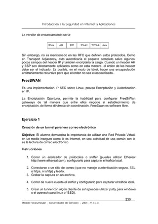 Introducción a la Seguridad en Internet y Aplicaciones
230
Modelo Paracurricular – Desarrollador de Software – 2004 – V.1.0.0.
La versión de entunelamiento sería:
Sin embargo, no es mencionado en las RFC que definen estos protocolos. Como
en Transport Adjacency, esto autenticaría el paquete completo salvo algunos
pocos campos del header IP y también encriptaría la carga. Cuando un header AH
y ESP son directamente aplicados como en esta manera, el orden de los header
debe ser el indicado. Es posible, en el modo de túnel, hacer una encapsulación
arbitrariamente recursiva para que el orden no sea el especificado.
FreeSWAN
Es una implementación IP SEC sobre Linux, provee Encriptación y Autenticación
en IP.
La Encriptación Oportuna, permite la habilidad para configurar FreeS/Wan
gateways de tal manera que entre ellos negocie el establecimiento de
encriptación, de forma dinámica sin coordinación. FreeSwan es software libre.
Ejercicio 1
Creación de un tunnel para leer correo electrónico
Objetivo: El alumno demuestra la importancia de utilizar una Red Privada Virtual
en un medio inseguro como lo es Internet, en una actividad de uso común con lo
es la lectura de correo electrónico.
Instrucciones
1. Correr un analizador de protocolos o sniffer (puedes utilizar Ethereal
http://www.ethereal.com), configurarlo para capturar el trafico local.
2. Conectarse a un sitio de correo (que no maneje auntenticación segura, SSL
o https, ni shttp) y leerlo.
3. Grabar la captura en un archivo.
4. Correr de nueva cuenta el sniffer y configurarlo para capturar el tráfico local.
5. Crear un tunnel con algún cliente de ssh (puedes utilizar putty para windows
o el openssh para linux o *BSD).
 