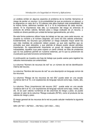 Introducción a la Seguridad en Internet y Aplicaciones
Modelo Paracurricular – Desarrollador de Software – 2004 – V.1.0.0. 15
un análisis similar en algunos aspectos al problema de la mochila: llamamos al
riesgo de perder un recurso i (a la probabilidad de que se produzca un ataque), y
le asignamos un valor de 0 a 10 (valores más altos implican más probabilidad); de
la misma forma, definimos también de 0 a 10 la importancia de cada recurso,
siendo 10 la importancia más alta. La evaluación del riesgo es entonces el
producto de ambos valores, llamado peso o riesgo evaluado de un recurso, y
medido en dinero perdido por unidad de tiempo (generalmente, por año).
De esta forma podemos utilizar hojas de trabajo en las que, para cada recurso, se
muestre su nombre y el número asignado, así como los tres valores anteriores.
Evidentemente, los recursos que presenten un riesgo evaluado mayor serán los
que más medidas de protección deben poseer, ya que esto significa que es
probable que sean atacados, y que además el ataque puede causar pérdidas
importantes. Es especialmente importante un grupo de riesgos denominados
inaceptables, aquellos cuyo peso supera un cierto umbral; se trata de problemas
que no nos podemos permitir en nuestros sistemas, por lo que su prevención es
crucial para que todo funcione correctamente.
A continuación se muestra una hoja de trabajo que puede usarse para registrar los
cálculos mencionados con anterioridad.
La columna “Número de recursos de red” es un número de red de identificación
interna del recurso.
La columna “Nombre del recurso de red” es una descripción en lenguaje común de
los recursos.
La columna “Riesgo de los recursos de red (Ri)” puede estar en una escala
numérica del 0 al 10, o en expresiones de lenguaje natural como bajo, medio, alto,
etc.
La columna “Peso (importancia) del recurso (Wi)” puede estar en una escala
numérica del 0 al 10, o en expresiones de lenguaje natural como bajo, medio, alto,
etc. Si se usan valores numéricos en las columnas de riesgo y peso, se puede
calcular el valor de la columna “Riesgo evaluado (Ri*Wi), como el producto de los
valores de riesgo y peso.
El riesgo general de los recursos de la red se puede calcular mediante la siguiente
fórmula:
WR= (R1*W1 + R2*W2+...+Rn*Wn) / (W1+W2+...+Wn)
 