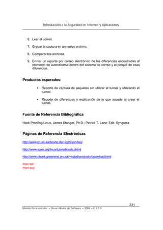 Introducción a la Seguridad en Internet y Aplicaciones
231
Modelo Paracurricular – Desarrollador de Software – 2004 – V.1.0.0.
6. Leer el correo.
7. Grabar la captura en un nuevo archivo.
8. Comparar los archivos.
9. Envíar un reporte por correo electrónico de las diferencias encontradas al
momento de autenticarse dentro del sistema de correo y el porqué de esas
diferencias.
Productos esperados:
• Reporte de captura de paquetes sin utilizar el tunnel y utilizando el
tunnel.
• Reporte de diferencias y explicación de lo que sucede al crear el
tunnel.
Fuente de Referencia Bibliográfica
Hack Proofing Linux, James Stanger, Ph D.; Patrick T. Lane; Edit. Syngress
Páginas de Referencia Electrónicas
http://www.rz.uni-karlsruhe.de/~ig25/ssh-faq/
http://www.suso.org/linux/tutorials/ssh.phtml
http://www.chiark.greenend.org.uk/~sgtatham/putty/download.html
man ssh
man scp
 