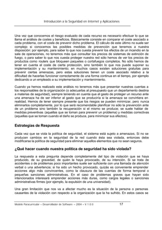 Introducción a la Seguridad en Internet y Aplicaciones
Modelo Paracurricular – Desarrollador de Software – 2004 – V.1.0.0 17
Una vez que conocemos el riesgo evaluado de cada recurso es necesario efectuar lo que se
llama el análisis de costes y beneficios. Básicamente consiste en comparar el coste asociado a
cada problema, con el coste de prevenir dicho problema. El cálculo de este último no suele ser
complejo si conocemos las posibles medidas de prevención que tenemos a nuestra
disposición: por ejemplo, para saber lo que nos cuesta prevenir los efectos de un incendio en la
sala de operaciones, no tenemos más que consultar los precios de sistemas de extinción de
fuego, o para saber lo que nos cuesta proteger nuestra red sólo hemos de ver los precios de
productos como routers que bloqueen paquetes o cortafuegos completos. No sólo hemos de
tener en cuenta el coste de cierta protección, sino también lo que nos puede suponer su
implementación y su mantenimiento; en muchos casos existen soluciones gratuitas para
prevenir ciertas amenazas, pero estas soluciones tienen un coste asociado relativo a la
dificultad de hacerlas funcionar correctamente de una forma continua en el tiempo, por ejemplo
dedicando a un empleado a su implementación y mantenimiento.
Cuando ya hemos realizado este análisis no tenemos más que presentar nuestras cuentas a
los responsables de la organización (o adecuarlas al presupuesto que un departamento destina
a materias de seguridad), siempre teniendo en cuenta que el gasto de proteger un recurso ante
una amenaza ha de ser inferior al gasto que se produciría si la amenaza se convirtiera en
realidad. Hemos de tener siempre presente que los riesgos se pueden minimizar, pero nunca
eliminarlos completamente, por lo que será recomendable planificar no sólo la prevención ante
de un problema sino también la recuperación si el mismo se produce; se suele hablar de
medidas preventivas (aquellas que se toman para prevenir un problema) y medidas correctivas
(aquellas que se toman cuando el daño se produce, para minimizar sus efectos).
Estrategias de Respuesta
Cada vez que se viola la política de seguridad, el sistema está sujeto a amenazas. Si no se
producen cambios en la seguridad de la red cuando ésta sea violada, entonces debe
modificarse la política de seguridad para eliminar aquellos elementos que no sean seguros.
¿Qué hacer cuando nuestra política de seguridad ha sido violada?
La respuesta a esta pregunta depende completamente del tipo de violación que se haya
producido, de su gravedad, de quién la haya provocado, de su intención. Si se trata de
accidentes o de problemas poco importantes suele ser suficiente con una llamada de atención
verbal o una advertencia; si ha sido un hecho provocado, quizás es conveniente emprender
acciones algo más convincentes, como la clausura de las cuentas de forma temporal o
pequeñas sanciones administrativas. En el caso de problemas graves que hayan sido
intencionados interesará emprender acciones más duras, como cargos legales o sanciones
administrativas firmes (por ejemplo, la expulsión de una universidad).
Una gran limitación que nos va a afectar mucho es la situación de la persona o personas
causantes de la violación con respecto a la organización que la ha sufrido. En estos casos se
 