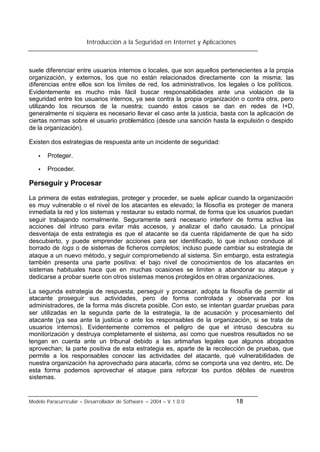 Introducción a la Seguridad en Internet y Aplicaciones
Modelo Paracurricular – Desarrollador de Software – 2004 – V.1.0.0 18
suele diferenciar entre usuarios internos o locales, que son aquellos pertenecientes a la propia
organización, y externos, los que no están relacionados directamente con la misma; las
diferencias entre ellos son los límites de red, los administrativos, los legales o los políticos.
Evidentemente es mucho más fácil buscar responsabilidades ante una violación de la
seguridad entre los usuarios internos, ya sea contra la propia organización o contra otra, pero
utilizando los recursos de la nuestra; cuando estos casos se dan en redes de I+D,
generalmente ni siquiera es necesario llevar el caso ante la justicia, basta con la aplicación de
ciertas normas sobre el usuario problemático (desde una sanción hasta la expulsión o despido
de la organización).
Existen dos estrategias de respuesta ante un incidente de seguridad:
• Proteger.
• Proceder.
Perseguir y Procesar
La primera de estas estrategias, proteger y proceder, se suele aplicar cuando la organización
es muy vulnerable o el nivel de los atacantes es elevado; la filosofía es proteger de manera
inmediata la red y los sistemas y restaurar su estado normal, de forma que los usuarios puedan
seguir trabajando normalmente. Seguramente será necesario interferir de forma activa las
acciones del intruso para evitar más accesos, y analizar el daño causado. La principal
desventaja de esta estrategia es que el atacante se da cuenta rápidamente de que ha sido
descubierto, y puede emprender acciones para ser identificado, lo que incluso conduce al
borrado de logs o de sistemas de ficheros completos; incluso puede cambiar su estrategia de
ataque a un nuevo método, y seguir comprometiendo al sistema. Sin embargo, esta estrategia
también presenta una parte positiva: el bajo nivel de conocimientos de los atacantes en
sistemas habituales hace que en muchas ocasiones se limiten a abandonar su ataque y
dedicarse a probar suerte con otros sistemas menos protegidos en otras organizaciones.
La segunda estrategia de respuesta, perseguir y procesar, adopta la filosofía de permitir al
atacante proseguir sus actividades, pero de forma controlada y observada por los
administradores, de la forma más discreta posible. Con esto, se intentan guardar pruebas para
ser utilizadas en la segunda parte de la estrategia, la de acusación y procesamiento del
atacante (ya sea ante la justicia o ante los responsables de la organización, si se trata de
usuarios internos). Evidentemente corremos el peligro de que el intruso descubra su
monitorización y destruya completamente el sistema, así como que nuestros resultados no se
tengan en cuenta ante un tribunal debido a las artimañas legales que algunos abogados
aprovechan; la parte positiva de esta estrategia es, aparte de la recolección de pruebas, que
permite a los responsables conocer las actividades del atacante, qué vulnerabilidades de
nuestra organización ha aprovechado para atacarla, cómo se comporta una vez dentro, etc. De
esta forma podemos aprovechar el ataque para reforzar los puntos débiles de nuestros
sistemas.
 