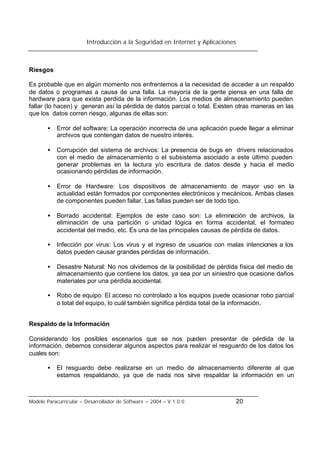 Introducción a la Seguridad en Internet y Aplicaciones
Modelo Paracurricular – Desarrollador de Software – 2004 – V.1.0.0 20
Riesgos
Es probable que en algún momento nos enfrentemos a la necesidad de acceder a un respaldo
de datos o programas a causa de una falla. La mayoría de la gente piensa en una falla de
hardware para que exista perdida de la información. Los medios de almacenamiento pueden
fallar (lo hacen) y generan así la pérdida de datos parcial o total. Existen otras maneras en las
que los datos corren riesgo, algunas de ellas son:
• Error del software: La operación incorrecta de una aplicación puede llegar a eliminar
archivos que contengan datos de nuestro interés.
• Corrupción del sistema de archivos: La presencia de bugs en drivers relacionados
con el medio de almacenamiento o el subsistema asociado a este último pueden
generar problemas en la lectura y/o escritura de datos desde y hacia el medio
ocasionando pérdidas de información.
• Error de Hardware: Los dispositivos de almacenamiento de mayor uso en la
actualidad están formados por componentes electrónicos y mecánicos. Ambas clases
de componentes pueden fallar. Las fallas pueden ser de todo tipo.
• Borrado accidental: Ejemplos de este caso son: La eliminación de archivos, la
eliminación de una partición o unidad lógica en forma accidental, el formateo
accidental del medio, etc. Es una de las principales causas de pérdida de datos.
• Infección por virus: Los virus y el ingreso de usuarios con malas intenciones a los
datos pueden causar grandes pérdidas de información.
• Desastre Natural: No nos olvidemos de la posibilidad de pérdida física del medio de
almacenamiento que contiene los datos, ya sea por un siniestro que ocasione daños
materiales por una pérdida accidental.
• Robo de equipo: El acceso no controlado a los equipos puede ocasionar robo parcial
o total del equipo, lo cuál también significa pérdida total de la información.
Respaldo de la Información
Considerando los posibles escenarios que se nos pueden presentar de pérdida de la
información, debemos considerar algunos aspectos para realizar el resguardo de los datos los
cuales son:
• El resguardo debe realizarse en un medio de almacenamiento diferente al que
estamos respaldando, ya que de nada nos sirve respaldar la información en un
 