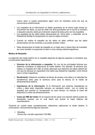 Introducción a la Seguridad en Internet y Aplicaciones
Modelo Paracurricular – Desarrollador de Software – 2004 – V.1.0.0 21
mismo disco si puede presentarse algún error de hardware como los que se
mencionaron anteriormente.
• Los respaldos de la información no deben guardarse en el mismo lugar donde se
encuentran los datos, ya que de nada nos sirve guardarlos ahí si ocurre un siniestro
o desastre natural y destruye el almacén original de datos junto con los respaldos.
• Los respaldos de los datos deben almacenarse de forma clara y ordenada, con la
finalidad de facilitar la recuperación en caso de algún siniestro.
• Cuando se realice el respaldo de los datos se debe verificar que los datos
almacenados son los correctos y se puede acceder a ellos.
• Debe almacenarse el medio de respaldo en un lugar seco y fresco libre de humedad,
así como también no exponerlo al calor ni a los campos electromagnéticos.
Medios de Respaldo
La selección del medio destino de un respaldo depende de algunos aspectos a considerar que
a continuación describimos:
• Volumen de la información a respaldar: Es uno de los principales factores que
debemos considerar al seleccionar el medio destino. Por ejemplo: Si tenemos que
realizar un respaldo de 4 GB, el medio adecuado que debemos de utilizar deberá ser
uno que se acerque en capacidad a los datos que deseamos respaldar, como discos
Jazz o cintas magnéticas.
• Rendimiento: Debemos considerar el tiempo de acceso a los datos y la velocidad de
transferencia tanto para la escritura como para la lectura en el medio de
almacenamiento destino.
• Importancia de la información: Si la información que estamos respaldando es
crítica y debe estar disponible siempre, es necesario contar con un medio de
respaldo que permita su recuperación en poco tiempo, no importa el costo del
dispositivo o medio de almacenamiento.
• Costo por MB del medio: En la mayoría de los casos una solución óptima puede ser
demasiado costosa, por lo cual habrá que buscar el mejor balance del
costo/beneficio.
Teniendo en cuenta estas consideraciones, deberemos seleccionar el medio destino. A
continuación, mencionaremos algunas opciones:
• Diskettes
Discos Zip o de alta capacidad (120 MB)
 