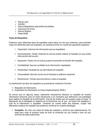 Introducción a la Seguridad en Internet y Aplicaciones
Modelo Paracurricular – Desarrollador de Software – 2004 – V.1.0.0 22
• Discos Jazz
• CD-RW
• Discos Magnéticos-ópticos/Re-escribibles.
• Cartuchos de Cinta.
• Discos Rígidos.
• Flash-RAM
Tipos de Respaldos
Podemos crear diferentes tipos de respaldos sobre datos con los que contamos, para entender
mejor los diferentes tipos de respaldos, es necesario tomar en cuenta los siguientes aspectos:
• Capacidad: Volumen de información que se respaldará.
• Automatización: Grado mediante el cual se puede realizar el respaldo sin que exista
intervención del usuario.
• Expansión: Grado con el cuál se pueda incrementar el tamaño del respaldo.
• Confiabilidad: Que tan confiable es la información respaldada.
• Simplicidad: Facilidad de uso del método de respaldo.
• Universalidad: Que tan común es el hardware y software requerido.
• Rendimiento: Tiempo que toma llevar a cabo el respaldo.
La clasificación de tipos de respaldos se puede llevar mediante 2 formas:
1. Respaldo de Información.
2. Duplicados de Información en línea (Implementación RAID ).
Es común que en algunos casos, solamente necesitemos efectuar un respaldo de nuestra
información personal, pero en otras situaciones si es necesario que definamos una estrategia
para realizar el respaldo de la información. Una de las dudas que nos pueden surgir al hacer la
planeación de la estrategia al respecto es la frecuencia con la que se hacen los respaldos y
cuál es la información a respaldar. Tomando en cuenta estos dos factores, surgen tres
diferentes subtipos de respaldo que podemos combinar en nuestra estrategia:
• Completo. Se crea una copia de todas las carpetas y archivos que seleccionemos. Es
ideal para crear la primera copia de todo el contenido de una unidad o bien de sus
archivos de datos solamente.
 