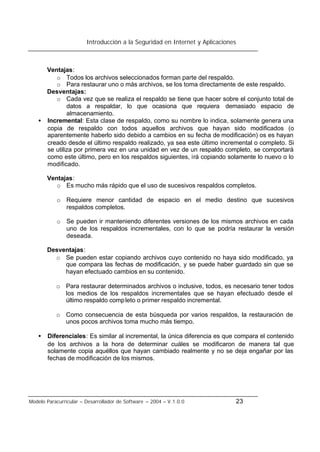 Introducción a la Seguridad en Internet y Aplicaciones
Modelo Paracurricular – Desarrollador de Software – 2004 – V.1.0.0 23
Ventajas:
o Todos los archivos seleccionados forman parte del respaldo.
o Para restaurar uno o más archivos, se los toma directamente de este respaldo.
Desventajas:
o Cada vez que se realiza el respaldo se tiene que hacer sobre el conjunto total de
datos a respaldar, lo que ocasiona que requiera demasiado espacio de
almacenamiento.
• Incremental: Esta clase de respaldo, como su nombre lo indica, solamente genera una
copia de respaldo con todos aquellos archivos que hayan sido modificados (o
aparentemente haberlo sido debido a cambios en su fecha de modificación) os es hayan
creado desde el último respaldo realizado, ya sea este último incremental o completo. Si
se utiliza por primera vez en una unidad en vez de un respaldo completo, se comportará
como este último, pero en los respaldos siguientes, irá copiando solamente lo nuevo o lo
modificado.
Ventajas:
o Es mucho más rápido que el uso de sucesivos respaldos completos.
o Requiere menor cantidad de espacio en el medio destino que sucesivos
respaldos completos.
o Se pueden ir manteniendo diferentes versiones de los mismos archivos en cada
uno de los respaldos incrementales, con lo que se podría restaurar la versión
deseada.
Desventajas:
o Se pueden estar copiando archivos cuyo contenido no haya sido modificado, ya
que compara las fechas de modificación, y se puede haber guardado sin que se
hayan efectuado cambios en su contenido.
o Para restaurar determinados archivos o inclusive, todos, es necesario tener todos
los medios de los respaldos incrementales que se hayan efectuado desde el
último respaldo completo o primer respaldo incremental.
o Como consecuencia de esta búsqueda por varios respaldos, la restauración de
unos pocos archivos toma mucho más tiempo.
• Diferenciales: Es similar al incremental, la única diferencia es que compara el contenido
de los archivos a la hora de determinar cuáles se modificaron de manera tal que
solamente copia aquéllos que hayan cambiado realmente y no se deja engañar por las
fechas de modificación de los mismos.
 
