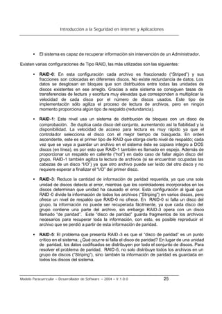 Introducción a la Seguridad en Internet y Aplicaciones
Modelo Paracurricular – Desarrollador de Software – 2004 – V.1.0.0 25
• El sistema es capaz de recuperar información sin intervención de un Administrador.
Existen varias configuraciones de Tipo RAID, las más utilizadas son las siguientes:
• RAID-0: En esta configuración cada archivo es fraccionado (“Striped”) y sus
fracciones son colocadas en diferentes discos. No existe redundancia de datos. Los
datos se desglosan en bloques que son distribuidos entre todas las unidades de
discos existentes en ese arreglo. Gracias a este sistema se consiguen tasas de
transferencias de lectura y escritura muy elevadas que corresponden a multiplicar la
velocidad de cada disco por el número de discos usados. Este tipo de
implementación sólo agiliza el proceso de lectura de archivos, pero en ningún
momento proporciona algún tipo de respaldo (redundancia).
• RAID-1: Este nivel usa un sistema de distribución de bloques con un disco de
comprobación. Se duplica cada disco del conjunto, aumentando así la fiabilidad y la
disponibilidad. La velocidad de acceso para lectura es muy rápido ya que el
controlador selecciona el disco con el mejor tiempo de búsqueda. En orden
ascendente, este es el primer tipo de RAID que otorga cierto nivel de respaldo; cada
vez que se vaya a guardar un archivo en el sistema éste se copiara integro a DOS
discos (en línea), es por esto que RAID-1 también es llamado en espejo. Además de
proporcionar un respaldo en caliente (“hot”) en dado caso de fallar algún disco del
grupo, RAID-1 también agiliza la lectura de archivos (si se encuentran ocupadas las
cabezas de un disco “I/O”) ya que otro archivo puede ser leído del otro disco y no
requiere esperar a finalizar el “I/O” del primer disco.
• RAID-3: Reduce la cantidad de información de paridad requerida, ya que una sola
unidad de discos detecta el error, mientras que los controladores incorporados en los
discos determinan que unidad ha causado el error. Esta configuración al igual que
RAID-0 divide la información de todos los archivos (“Striping”) en varios discos, pero
ofrece un nivel de respaldo que RAID-0 no ofrece. En RAID-0 si falla un disco del
grupo, la información no puede ser recuperada fácilmente, ya que cada disco del
grupo contiene una parte del archivo, sin embargo RAID-3 opera con un disco
llamado “de paridad”. Este “disco de paridad” guarda fragmentos de los archivos
necesarios para recuperar toda la información, con esto, es posible reproducir el
archivo que se perdió a partir de esta información de paridad.
• RAID-5: El problema que presenta RAID -3 es que el “disco de paridad” es un punto
crítico en el sistema; ¿Qué ocurre si falla el disco de paridad? En lugar de una unidad
de paridad, los datos codificados se distribuyen por todo el conjunto de discos. Para
resolver el problema de paridad, RAID-5, no solo distribuye todos los archivos en un
grupo de discos (“Striping”), sino también la información de paridad es guardada en
todos los discos del sistema.
 