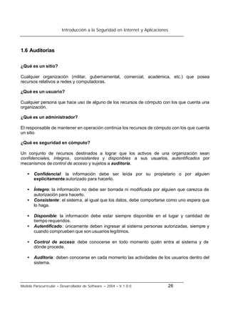 Introducción a la Seguridad en Internet y Aplicaciones
Modelo Paracurricular – Desarrollador de Software – 2004 – V.1.0.0 26
1.6 Auditorias
¿Qué es un sitio?
Cualquier organización (militar, gubernamental, comercial, académica, etc.) que posea
recursos relativos a redes y computadoras.
¿Qué es un usuario?
Cualquier persona que hace uso de alguno de los recursos de cómputo con los que cuenta una
organización.
¿Qué es un administrador?
El responsable de mantener en operación continúa los recursos de cómputo con los que cuenta
un sitio
¿Qué es seguridad en cómputo?
Un conjunto de recursos destinados a lograr que los activos de una organización sean
confidenciales, íntegros, consistentes y disponibles a sus usuarios, autentificados por
mecanismos de control de acceso y sujetos a auditoria.
• Confidencial: la información debe ser leída por su propietario o por alguien
explícitamente autorizado para hacerlo.
• Íntegro: la información no debe ser borrada ni modificada por alguien que carezca de
autorización para hacerlo.
• Consistente: el sistema, al igual que los datos, debe comportarse como uno espera que
lo haga.
• Disponible: la información debe estar siempre disponible en el lugar y cantidad de
tiempo requeridos.
• Autentificado: únicamente deben ingresar al sistema personas autorizadas, siempre y
cuando comprueben que son usuarios legítimos.
• Control de acceso: debe conocerse en todo momento quién entra al sistema y de
dónde procede.
• Auditoria: deben conocerse en cada momento las actividades de los usuarios dentro del
sistema.
 