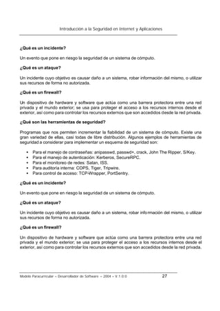 Introducción a la Seguridad en Internet y Aplicaciones
Modelo Paracurricular – Desarrollador de Software – 2004 – V.1.0.0 27
¿Qué es un incidente?
Un evento que pone en riesgo la seguridad de un sistema de cómputo.
¿Qué es un ataque?
Un incidente cuyo objetivo es causar daño a un sistema, robar información del mismo, o utilizar
sus recursos de forma no autorizada.
¿Qué es un firewall?
Un dispositivo de hardware y software que actúa como una barrera protectora entre una red
privada y el mundo exterior; se usa para proteger el acceso a los recursos internos desde el
exterior, así como para controlar los recursos externos que son accedidos desde la red privada.
¿Qué son las herramientas de seguridad?
Programas que nos permiten incrementar la fiabilidad de un sistema de cómputo. Existe una
gran variedad de ellas, casi todas de libre distribución. Algunos ejemplos de herramientas de
seguridad a considerar para implementar un esquema de seguridad son:
• Para el manejo de contraseñas: anipasswd, passwd+, crack, John The Ripper, S/Key.
• Para el manejo de autenticación: Kerberos, SecureRPC.
• Para el monitoreo de redes: Satan, ISS.
• Para auditoría interna: COPS, Tiger, Tripwire.
• Para control de acceso: TCP-Wrapper, PortSentry.
¿Qué es un incidente?
Un evento que pone en riesgo la seguridad de un sistema de cómputo.
¿Qué es un ataque?
Un incidente cuyo objetivo es causar daño a un sistema, robar información del mismo, o utilizar
sus recursos de forma no autorizada.
¿Qué es un firewall?
Un dispositivo de hardware y software que actúa como una barrera protectora entre una red
privada y el mundo exterior; se usa para proteger el acceso a los recursos internos desde el
exterior, así como para controlar los recursos externos que son accedidos desde la red privada.
 
