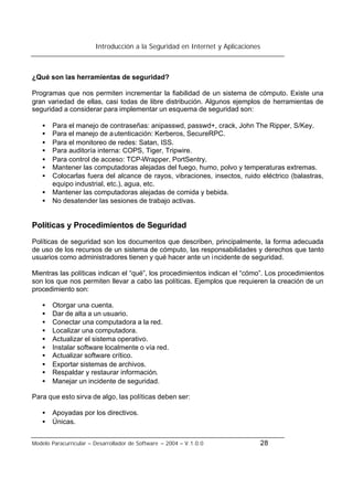 Introducción a la Seguridad en Internet y Aplicaciones
Modelo Paracurricular – Desarrollador de Software – 2004 – V.1.0.0 28
¿Qué son las herramientas de seguridad?
Programas que nos permiten incrementar la fiabilidad de un sistema de cómputo. Existe una
gran variedad de ellas, casi todas de libre distribución. Algunos ejemplos de herramientas de
seguridad a considerar para implementar un esquema de seguridad son:
• Para el manejo de contraseñas: anipasswd, passwd+, crack, John The Ripper, S/Key.
• Para el manejo de autenticación: Kerberos, SecureRPC.
• Para el monitoreo de redes: Satan, ISS.
• Para auditoría interna: COPS, Tiger, Tripwire.
• Para control de acceso: TCP-Wrapper, PortSentry.
• Mantener las computadoras alejadas del fuego, humo, polvo y temperaturas extremas.
• Colocarlas fuera del alcance de rayos, vibraciones, insectos, ruido eléctrico (balastras,
equipo industrial, etc.), agua, etc.
• Mantener las computadoras alejadas de comida y bebida.
• No desatender las sesiones de trabajo activas.
Políticas y Procedimientos de Seguridad
Políticas de seguridad son los documentos que describen, principalmente, la forma adecuada
de uso de los recursos de un sistema de cómputo, las responsabilidades y derechos que tanto
usuarios como administradores tienen y qué hacer ante un incidente de seguridad.
Mientras las políticas indican el “qué”, los procedimientos indican el “cómo”. Los procedimientos
son los que nos permiten llevar a cabo las políticas. Ejemplos que requieren la creación de un
procedimiento son:
• Otorgar una cuenta.
• Dar de alta a un usuario.
• Conectar una computadora a la red.
• Localizar una computadora.
• Actualizar el sistema operativo.
• Instalar software localmente o vía red.
• Actualizar software crítico.
• Exportar sistemas de archivos.
• Respaldar y restaurar información.
• Manejar un incidente de seguridad.
Para que esto sirva de algo, las políticas deben ser:
• Apoyadas por los directivos.
• Únicas.
 