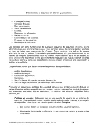 Introducción a la Seguridad en Internet y Aplicaciones
Modelo Paracurricular – Desarrollador de Software – 2004 – V.1.0.0 29
• Claras (explícitas).
• Concisas (breves).
• Bien estructurado.
• Servir de referencia.
• Escritas.
• Revisadas por abogados.
• Dadas a conocer.
• Entendidas por los usuarios.
• Firmadas por los usuarios.
• Mantenerse actualizadas.
Las políticas son parte fundamental de cualquier esquema de seguridad eficiente. Como
administradores, nos aminoran los riesgos, y nos permiten actuar de manera rápida y acertada
en caso de haber una emergencia de cómputo. Como usuarios, nos indican la manera
adecuada de usar un sistema, indicando lo que puede hacerse y lo que debe evitarse en un
sistema de cómputo, contribuyendo a que no seamos “malos vecinos” de la red sin saberlo. El
tener un esquema de políticas facilita grandemente la introducción de nuevo personal, teniendo
ya una base escrita y clara para capacitación; dan una imagen profesional a la organización y
facilitan una auditoría.
Los principales puntos q ue deben contener las políticas de seguridad son:
• Ámbito de aplicación.
• Análisis de riesgos.
• Enunciados de políticas.
• Sanciones.
• Sección de uso ético de los recursos de cómputo.
• Sección de procedimientos para el manejo de incidentes.
Al diseñar un esquema de políticas de seguridad, conviene que dividamos nuestro trabajo en
varias diferentes políticas específicas a un campo - cuentas, contraseñas, control de acceso,
uso adecuado, respaldos, correo electrónico, contabilidad del sistema, seguridad física,
personal, etc.
• Políticas de cuentas: Establecen qué es una cuenta de usuario de un sistema de
cómputo, cómo está conformada, a quién puede serle otorgada, quién es el encargado
de asignarlas, cómo deben ser creadas y comunicadas. Ejemplos:
o Las cuentas deben ser otorgadas exclusivamente a usuarios legítimos.
o Una cuenta deberá estar conformada por un nombre de usuario y su respectiva
contraseña.
 