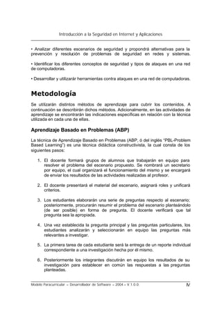 Introducción a la Seguridad en Internet y Aplicaciones
Modelo Paracurricular – Desarrollador de Software – 2004 – V.1.0.0. IV
• Analizar diferentes escenarios de seguridad y propondrá alternativas para la
prevención y resolución de problemas de seguridad en redes y sistemas.
• Identificar los diferentes conceptos de seguridad y tipos de ataques en una red
de computadoras.
• Desarrollar y utilizarár herramientas contra ataques en una red de computadoras.
Metodología
Se utilizarán distintos métodos de aprendizaje para cubrir los contenidos. A
continuación se describirán dichos métodos. Adicionalmente, en las actividades de
aprendizaje se encontrarán las indicaciones específicas en relación con la técnica
utilizada en cada una de ellas.
Aprendizaje Basado en Problemas (ABP)
La técnica de Aprendizaje Basado en Problemas (ABP, ó del inglés “PBL-Problem
Based Learning”) es una técnica didáctica constructivista, la cual consta de los
siguientes pasos:
1. El docente formará grupos de alumnos que trabajarán en equipo para
resolver el problema del escenario propuesto. Se nombrará un secretario
por equipo, el cual organizará el funcionamiento del mismo y se encargará
de enviar los resultados de las actividades realizadas al profesor.
2. El docente presentará el material del escenario, asignará roles y unificará
criterios.
3. Los estudiantes elaborarán una serie de preguntas respecto al escenario;
posteriormente, procurarán resumir el problema del escenario planteándolo
(de ser posible) en forma de pregunta. El docente verificará que tal
pregunta sea la apropiada.
4. Una vez establecida la pregunta principal y las preguntas particulares, los
estudiantes analizarán y seleccionarán en equipo las preguntas más
relevantes a investigar.
5. La primera tarea de cada estudiante será la entrega de un reporte individual
correspondiente a una investigación hecha por él mismo.
6. Posteriormente los integrantes discutirán en equipo los resultados de su
investigación para establecer en común las respuestas a las preguntas
planteadas.
 