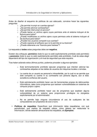 Introducción a la Seguridad en Internet y Aplicaciones
Modelo Paracurricular – Desarrollador de Software – 2004 – V.1.0.0 31
Antes de diseñar el esquema de políticas de uso adecuado, conviene hacer las siguientes
preguntas:
o ¿Se permite irrumpir en cuentas ajenas?
o ¿Se permite adivinar contraseñas?
o ¿Se permite interrumpir el servicio?
o ¿Puede leerse un archivo ajeno cuyos permisos ante el sistema incluyen el de
lectura para todos?
o ¿Puede modificarse un archivo ajeno cuyos permisos ante el sistema incluyen el
de escritura para todos?
o ¿Pueden los usuarios compartir sus cuentas?
o ¿Puede copiarse el software que no lo permita en su licencia?
o ¿Puede obtenerse una "licencia para hackear"?
La respuesta a todas estas preguntas debe ser negativa.
Existen dos enfoques: permisivo (todo lo que no esté explícitamente prohibido está permitido)
y paranoico (todo lo que no esté explícitamente permitido está prohibido). Cuál de estas elegir
dependerá del tipo de organización y el nivel de seguridad que esta requiera.
Tras haber aclarado estos últimos puntos, podemos proceder a algunos ejemplos:
o Está terminantemente prohibido ejecutar programas que intenten adivinar las
contraseñas alojadas en las tablas de usuarios de máquinas locales o remotas.
o La cuenta de un usuario es personal e intransferible, por lo cual no se permite que
este comparta su cuenta ni su contraseña con persona alguna, aún si ésta
acredita la confianza del usuario.
o Está estrictamente prohibido hacer uso de herramientas propias de delincuentes
informáticos, tales como programas que rastrean vulnerabilidades en sistemas de
cómputo propio o ajeno.
o Está estrictamente prohibido hacer uso de programas que explotan alguna
vulnerabilidad de un sistema para proporcionar privilegios no otorgados
explícitamente por el administrador.
o No se permite bajo ninguna circunstancia el uso de cualquiera de las
computadoras con propósitos de ocio o lucro.
• Políticas de respaldos: Especifican qué información debe respaldarse, con qué
periodicidad, qué medios de respaldo utilizar, cómo deberá ser restaurada la
información, dónde deberán almacenarse los respaldos, etc.Ejemplos:
 
