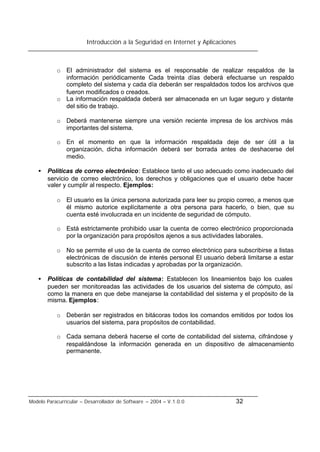 Introducción a la Seguridad en Internet y Aplicaciones
Modelo Paracurricular – Desarrollador de Software – 2004 – V.1.0.0 32
o El administrador del sistema es el responsable de realizar respaldos de la
información periódicamente Cada treinta días deberá efectuarse un respaldo
completo del sistema y cada día deberán ser respaldados todos los archivos que
fueron modificados o creados.
o La información respaldada deberá ser almacenada en un lugar seguro y distante
del sitio de trabajo.
o Deberá mantenerse siempre una versión reciente impresa de los archivos más
importantes del sistema.
o En el momento en que la información respaldada deje de ser útil a la
organización, dicha información deberá ser borrada antes de deshacerse del
medio.
• Políticas de correo electrónico: Establece tanto el uso adecuado como inadecuado del
servicio de correo electrónico, los derechos y obligaciones que el usuario debe hacer
valer y cumplir al respecto. Ejemplos:
o El usuario es la única persona autorizada para leer su propio correo, a menos que
él mismo autorice explícitamente a otra persona para hacerlo, o bien, que su
cuenta esté involucrada en un incidente de seguridad de cómputo.
o Está estrictamente prohibido usar la cuenta de correo electrónico proporcionada
por la organización para propósitos ajenos a sus actividades laborales.
o No se permite el uso de la cuenta de correo electrónico para subscribirse a listas
electrónicas de discusión de interés personal El usuario deberá limitarse a estar
subscrito a las listas indicadas y aprobadas por la organización.
• Políticas de contabilidad del sistema: Establecen los lineamientos bajo los cuales
pueden ser monitoreadas las actividades de los usuarios del sistema de cómputo, así
como la manera en que debe manejarse la contabilidad del sistema y el propósito de la
misma. Ejemplos:
o Deberán ser registrados en bitácoras todos los comandos emitidos por todos los
usuarios del sistema, para propósitos de contabilidad.
o Cada semana deberá hacerse el corte de contabilidad del sistema, cifrándose y
respaldándose la información generada en un dispositivo de almacenamiento
permanente.
 
