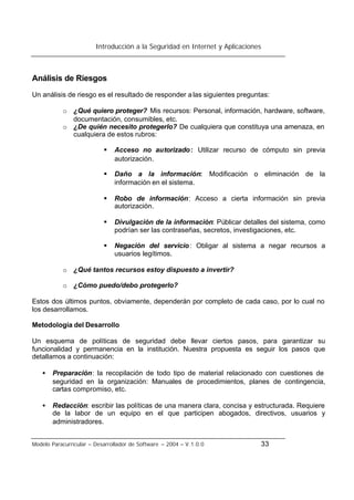 Introducción a la Seguridad en Internet y Aplicaciones
Modelo Paracurricular – Desarrollador de Software – 2004 – V.1.0.0 33
Análisis de Riesgos
Un análisis de riesgo es el resultado de responder alas siguientes preguntas:
o ¿Qué quiero proteger? Mis recursos: Personal, información, hardware, software,
documentación, consumibles, etc.
o ¿De quién necesito protegerlo? De cualquiera que constituya una amenaza, en
cualquiera de estos rubros:
§ Acceso no autorizado: Utilizar recurso de cómputo sin previa
autorización.
§ Daño a la información: Modificación o eliminación de la
información en el sistema.
§ Robo de información: Acceso a cierta información sin previa
autorización.
§ Divulgación de la información: Públicar detalles del sistema, como
podrían ser las contraseñas, secretos, investigaciones, etc.
§ Negación del servicio: Obligar al sistema a negar recursos a
usuarios legítimos.
o ¿Qué tantos recursos estoy dispuesto a invertir?
o ¿Cómo puedo/debo protegerlo?
Estos dos últimos puntos, obviamente, dependerán por completo de cada caso, por lo cual no
los desarrollamos.
Metodología del Desarrollo
Un esquema de políticas de seguridad debe llevar ciertos pasos, para garantizar su
funcionalidad y permanencia en la institución. Nuestra propuesta es seguir los pasos que
detallamos a continuación:
• Preparación: la recopilación de todo tipo de material relacionado con cuestiones de
seguridad en la organización: Manuales de procedimientos, planes de contingencia,
cartas compromiso, etc.
• Redacción: escribir las políticas de una manera clara, concisa y estructurada. Requiere
de la labor de un equipo en el que participen abogados, directivos, usuarios y
administradores.
 
