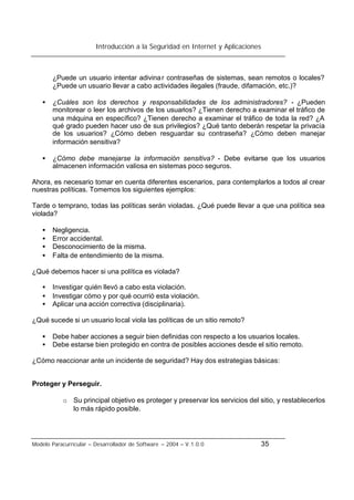 Introducción a la Seguridad en Internet y Aplicaciones
Modelo Paracurricular – Desarrollador de Software – 2004 – V.1.0.0 35
¿Puede un usuario intentar adivinar contraseñas de sistemas, sean remotos o locales?
¿Puede un usuario llevar a cabo actividades ilegales (fraude, difamación, etc.)?
• ¿Cuáles son los derechos y responsabilidades de los administradores? - ¿Pueden
monitorear o leer los archivos de los usuarios? ¿Tienen derecho a examinar el tráfico de
una máquina en específico? ¿Tienen derecho a examinar el tráfico de toda la red? ¿A
qué grado pueden hacer uso de sus privilegios? ¿Qué tanto deberán respetar la privacía
de los usuarios? ¿Cómo deben resguardar su contraseña? ¿Cómo deben manejar
información sensitiva?
• ¿Cómo debe manejarse la información sensitiva? - Debe evitarse que los usuarios
almacenen información valiosa en sistemas poco seguros.
Ahora, es necesario tomar en cuenta diferentes escenarios, para contemplarlos a todos al crear
nuestras políticas. Tomemos los siguientes ejemplos:
Tarde o temprano, todas las políticas serán violadas. ¿Qué puede llevar a que una política sea
violada?
• Negligencia.
• Error accidental.
• Desconocimiento de la misma.
• Falta de entendimiento de la misma.
¿Qué debemos hacer si una política es violada?
• Investigar quién llevó a cabo esta violación.
• Investigar cómo y por qué ocurrió esta violación.
• Aplicar una acción correctiva (disciplinaria).
¿Qué sucede si un usuario local viola las políticas de un sitio remoto?
• Debe haber acciones a seguir bien definidas con respecto a los usuarios locales.
• Debe estarse bien protegido en contra de posibles acciones desde el sitio remoto.
¿Cómo reaccionar ante un incidente de seguridad? Hay dos estrategias básicas:
Proteger y Perseguir.
o Su principal objetivo es proteger y preservar los servicios del sitio, y restablecerlos
lo más rápido posible.
 