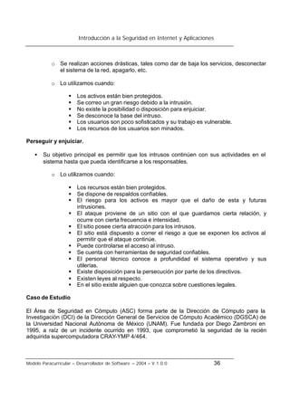 Introducción a la Seguridad en Internet y Aplicaciones
Modelo Paracurricular – Desarrollador de Software – 2004 – V.1.0.0 36
o Se realizan acciones drásticas, tales como dar de baja los servicios, desconectar
el sistema de la red, apagarlo, etc.
o Lo utilizamos cuando:
§ Los activos están bien protegidos.
§ Se correo un gran riesgo debido a la intrusión.
§ No existe la posibilidad o disposición para enjuiciar.
§ Se desconoce la base del intruso.
§ Los usuarios son poco sofisticados y su trabajo es vulnerable.
§ Los recursos de los usuarios son minados.
Perseguir y enjuiciar.
• Su objetivo principal es permitir que los intrusos continúen con sus actividades en el
sistema hasta que pueda identificarse a los responsables.
o Lo utilizamos cuando:
§ Los recursos están bien protegidos.
§ Se dispone de respaldos confiables.
§ El riesgo para los activos es mayor que el daño de esta y futuras
intrusiones.
§ El ataque proviene de un sitio con el que guardamos cierta relación, y
ocurre con cierta frecuencia e intensidad.
§ El sitio posee cierta atracción para los intrusos.
§ El sitio está dispuesto a correr el riesgo a que se exponen los activos al
permitir que el ataque continúe.
§ Puede controlarse el acceso al intruso.
§ Se cuenta con herramientas de seguridad confiables.
§ El personal técnico conoce a profundidad el sistema operativo y sus
utilerías.
§ Existe disposición para la persecución por parte de los directivos.
§ Existen leyes al respecto.
§ En el sitio existe alguien que conozca sobre cuestiones legales.
Caso de Estudio
El Área de Seguridad en Cómputo (ASC) forma parte de la Dirección de Cómputo para la
Investigación (DCI) de la Dirección General de Servicios de Cómputo Académico (DGSCA) de
la Universidad Nacional Autónoma de México (UNAM). Fue fundada por Diego Zambroni en
1995, a raíz de un incidente ocurrido en 1993, que comprometió la seguridad de la recién
adquirida supercomputadora CRAY-YMP 4/464.
 