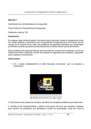 Introducción a la Seguridad en Internet y Aplicaciones
Modelo Paracurricular – Desarrollador de Software – 2004 – V.1.0.0 38
Ejercicio 1
Identificación de vulnerabilidades en la seguridad.
Tema: Políticas y Procedimientos de Seguridad
Calificación máxima: 100
Introducción
En cualquier lugar donde el aspecto informático esté involucrado, existe la necesidad de contar
con ciertas políticas y mecanismos que nos garanticen la seguridad de la información que se
maneja. En la mayoría de los casos, los problemas de seguridad informática son ocasionados
por errores humanos que pasan por alto situaciones o intentan reducir los procedimientos.
Estos problemas de seguridad abarcan todo el ámbito de usuarios de los sistemas, por lo que
resulta sumamente importante conocer las políticas de seguridad para auditarlas y garantizar
que se apliquen correctamente.
Instrucciones:
1. Ve y analiza detalladamente el video "escenario de muestra” que se presenta a
continuación:
2. Del escenario que acabas de visualizar, identifica los principales problemas que observaste.
3. Llévalos al foro correspondiente, y definan como grupo qué es lo que necesitan investigar
para resolver los problemas que identificaron (metas de aprendizaje). Antes de iniciar la
 