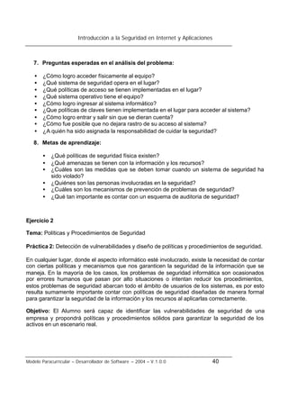 Introducción a la Seguridad en Internet y Aplicaciones
Modelo Paracurricular – Desarrollador de Software – 2004 – V.1.0.0 40
7. Preguntas esperadas en el análisis del problema:
• ¿Cómo logro acceder físicamente al equipo?
• ¿Qué sistema de seguridad opera en el lugar?
• ¿Qué políticas de acceso se tienen implementadas en el lugar?
• ¿Qué sistema operativo tiene el equipo?
• ¿Cómo logro ingresar al sistema informático?
• ¿Que políticas de claves tienen implementada en el lugar para acceder al sistema?
• ¿Cómo logro entrar y salir sin que se dieran cuenta?
• ¿Cómo fue posible que no dejara rastro de su acceso al sistema?
• ¿A quién ha sido asignada la responsabilidad de cuidar la seguridad?
8. Metas de aprendizaje:
• ¿Qué políticas de seguridad física existen?
• ¿Qué amenazas se tienen con la información y los recursos?
• ¿Cuáles son las medidas que se deben tomar cuando un sistema de seguridad ha
sido violado?
• ¿Quiénes son las personas involucradas en la seguridad?
• ¿Cuáles son los mecanismos de prevención de problemas de seguridad?
• ¿Qué tan importante es contar con un esquema de auditoria de seguridad?
Ejercicio 2
Tema: Políticas y Procedimientos de Seguridad
Práctica 2: Detección de vulnerabilidades y diseño de políticas y procedimientos de seguridad.
En cualquier lugar, donde el aspecto informático esté involucrado, existe la necesidad de contar
con ciertas políticas y mecanismos que nos garanticen la seguridad de la información que se
maneja. En la mayoría de los casos, los problemas de seguridad informática son ocasionados
por errores humanos que pasan por alto situaciones o intentan reducir los procedimientos,
estos problemas de seguridad abarcan todo el ámbito de usuarios de los sistemas, es por esto
resulta sumamente importante contar con políticas de seguridad diseñadas de manera formal
para garantizar la seguridad de la información y los recursos al aplicarlas correctamente.
Objetivo: El Alumno será capaz de identificar las vulnerabilidades de seguridad de una
empresa y propondrá políticas y procedimientos sólidos para garantizar la seguridad de los
activos en un escenario real.
 