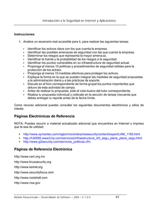 Introducción a la Seguridad en Internet y Aplicaciones
Modelo Paracurricular – Desarrollador de Software – 2004 – V.1.0.0 41
Instrucciones:
1. Analice un escenario real accesible para ti, para realizar las siguientes tareas:
• Identificar los activos clave con los que cuenta la empresa.
• Identificar las posibles amenazas de seguridad con las que cuenta la empresa.
• Determinar los riesgos que representa la mayor amenaza.
• Identificar la fuente y la probabilidad de los riesgos a la seguridad.
• Identificar los puntos vulnerables en su infraestructura de seguridad actual.
• Proponga al menos 10 políticas y procedimientos de seguridad sólidas para la
protección de los activos.
• Proponga al menos 10 medidas efectivas para proteger los activos.
• Explique la forma en la que se pueden integrar las medidas de seguridad propuestas
a la administración diaria y a las prácticas de soporte.
• Discute en el foro correspondiente de forma grupal los puntos importantes que
obtuvo de esta actividad de campo.
• Antes de realizar tu propuesta, pide el visto bueno del tutor correspondiente.
• Realiza tu propuesta individual y colócala en la sección de tareas (recuerda que
debes entregar tu reporte antes de la fecha límite.
Como recurso adicional puedes consultar los siguientes documentos electrónicos y sitios de
interés:
Páginas Electrónicas de Referencia
NOTA: Puedes recurrir a material actualizado adicional que encuentres en Internet o impreso
que te sea de utilidad.
• http://www.symantec.com/region/mx/enterprisesecurity/content/expert/LAM_1165.html
• http://h30095.www3.hp.com/servicios/infraestructura_it/it_segu_plane_plane_segu.html
• http://www.g2security.com/servicios_politicas.cfm
Páginas de Referencia Electrónica
http://www.cert.org.mx
http://www.linuxsecurity.org
http://www.kernel.org
http://www.securityfocus.com
http://www.rootshell.com
http://www.nsa.gov
 