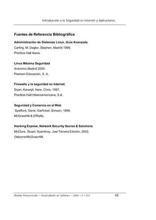 Introducción a la Seguridad en Internet y Aplicaciones
Modelo Paracurricular – Desarrollador de Software – 2004 – V.1.0.0 42
Fuentes de Referencia Bibliográfica
Administración de Sistemas Linux, Guía Avanzada
Carling, M; Degler, Stephen, Madrid 1999,
Prentice Hall Iberia.
Linux Máxima Seguridad
Anónimo,Madrid 2000
Pearson Educación, S. A.
Firewalls y la seguridad en Internet,
Siyan, Karanjit; Hare, Chris; 1997,
Prentice-Hall Hiberoamericana, S.A.
Seguridad y Comercio en el Web
Spafford, Gene; Garfinkel, Simson; 1999,
McGrawHill & O'Reilly.
Hacking Expose, Network Security Secres & Solutions
McClure, Stuart; Scambray, Joel Tercera Edición, 2002,
Osborne/McGraw-Hill.
 