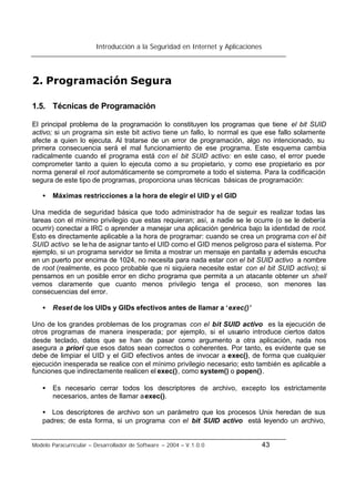 Introducción a la Seguridad en Internet y Aplicaciones
Modelo Paracurricular – Desarrollador de Software – 2004 – V.1.0.0 43
2. Programación Segura
1.5. Técnicas de Programación
El principal problema de la programación lo constituyen los programas que tiene el bit SUID
activo; si un programa sin este bit activo tiene un fallo, lo normal es que ese fallo solamente
afecte a quien lo ejecuta. Al tratarse de un error de programación, algo no intencionado, su
primera consecuencia será el mal funcionamiento de ese programa. Este esquema cambia
radicalmente cuando el programa está con el bit SUID activo: en este caso, el error puede
comprometer tanto a quien lo ejecuta como a su propietario, y como ese propietario es por
norma general el root automáticamente se compromete a todo el sistema. Para la codificación
segura de este tipo de programas, proporciona unas técnicas básicas de programación:
• Máximas restricciones a la hora de elegir el UID y el GID
Una medida de seguridad básica que todo administrador ha de seguir es realizar todas las
tareas con el mínimo privilegio que estas requieran; así, a nadie se le ocurre (o se le debería
ocurrir) conectar a IRC o aprender a manejar una aplicación genérica bajo la identidad de root.
Esto es directamente aplicable a la hora de programar: cuando se crea un programa con el bit
SUID activo se le ha de asignar tanto el UID como el GID menos peligroso para el sistema. Por
ejemplo, si un programa servidor se limita a mostrar un mensaje en pantalla y además escucha
en un puerto por encima de 1024, no necesita para nada estar con el bit SUID activo a nombre
de root (realmente, es poco probable que ni siquiera necesite estar con el bit SUID activo); si
pensamos en un posible error en dicho programa que permita a un atacante obtener un shell
vemos claramente que cuanto menos privilegio tenga el proceso, son menores las
consecuencias del error.
• Reset de los UIDs y GIDs efectivos antes de llamar a ‘exec()’
Uno de los grandes problemas de los programas con el bit SUID activo es la ejecución de
otros programas de manera inesperada; por ejemplo, si el usuario introduce ciertos datos
desde teclado, datos que se han de pasar como argumento a otra aplicación, nada nos
asegura a priori que esos datos sean correctos o coherentes. Por tanto, es evidente que se
debe de limpiar el UID y el GID efectivos antes de invocar a exec(), de forma que cualquier
ejecución inesperada se realice con el mínimo privilegio necesario; esto también es aplicable a
funciones que indirectamente realicen el exec(), como system() o popen().
• Es necesario cerrar todos los descriptores de archivo, excepto los estrictamente
necesarios, antes de llamar aexec().
• Los descriptores de archivo son un parámetro que los procesos Unix heredan de sus
padres; de esta forma, si un programa con el bit SUID activo está leyendo un archivo,
 