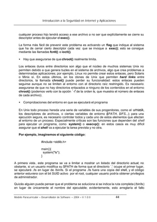 Introducción a la Seguridad en Internet y Aplicaciones
Modelo Paracurricular – Desarrollador de Software – 2004 – V.1.0.0 44
cualquier proceso hijo tendrá acceso a ese archivo a no ser que explícitamente se cierre su
descriptor antes de ejecutar el exec().
La forma más fácil de prevenir este problema es activando un flag que indique al sistema
que ha de cerrar cierto descriptor cada vez que se invoque a exec(); esto se consigue
mediante las llamadas fcntl() e ioctl().
• Hay que asegurarse de que chroot() realmente limita.
Los enlaces duros entre directorios son algo que el núcleo de muchos sistemas Unix no
permiten debido a que genera bucles en el sistema de archivos, algo que crea problemas a
determinadas aplicaciones; por ejemplo, Linux no permite crear estos enlaces, pero Solaris
o Minix sí. En estos últimos, en los clones de Unix que permiten hard links entre
directorios, la llamada chroot() puede perder su funcionalidad: estos enlaces pueden
seguirse aunque no se limiten al entorno con el directorio raíz restringido. Es necesario
asegurarse de que no hay directorios enlazados a ninguno de los contenidos en el entorno
chroot() (podemos verlo con la opción `-l' de la orden ls, que muestra el número de enlaces
de cada archivo).
• Comprobaciones del entorno en que se ejecutará el programa
En Unix todo proceso hereda una serie de variables de sus progenitores, como el umask,
los descriptores de archivos, o ciertas variables de entorno ($PATH, $IFS...); para una
ejecución segura, es necesario controlar todos y cada uno de estos elementos que afectan
al entorno de un proceso. Especialmente críticas son las funciones que dependen del shell
para ejecutar un programa, como system() o execvp(): en estos casos es muy difícil
asegurar que el shell va a ejecutar la tarea prevista y no otra.
Por ejemplo, imaginemos el siguiente código:
#include <stdlib.h>
main(){
system("ls");
}
A primera vista, este programa se va a limitar a mostrar un listado del directorio actual; no
obstante, si un usuario modifica su $PATH de forma que el directorio `.' ocupe el primer lugar,
se ejecutará ./ls en lugar de /bin/ls. Si el programa ./ls fuera una copia del shell, y el código
anterior estuviera con el bit SUID activo por el root, cualquier usuario podría obtener privilegios
de administrador.
Quizás alguien puede pensar que el problema se soluciona si se indica la ruta completa (/bin/ls)
en lugar de únicamente el nombre del ejecutable; evidentemente, esto arreglaría el fallo
 