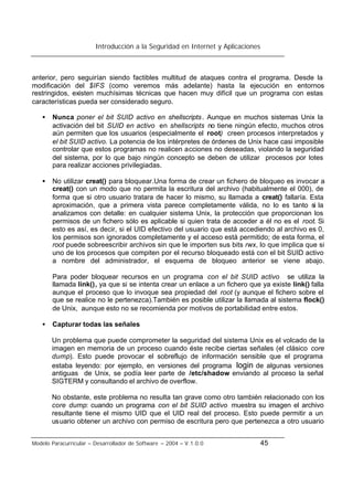 Introducción a la Seguridad en Internet y Aplicaciones
Modelo Paracurricular – Desarrollador de Software – 2004 – V.1.0.0 45
anterior, pero seguirían siendo factibles multitud de ataques contra el programa. Desde la
modificación del $IFS (como veremos más adelante) hasta la ejecución en entornos
restringidos, existen muchísimas técnicas que hacen muy difícil que un programa con estas
características pueda ser considerado seguro.
• Nunca poner el bit SUID activo en shellscripts. Aunque en muchos sistemas Unix la
activación del bit SUID en activo en shellscripts no tiene ningún efecto, muchos otros
aún permiten que los usuarios (especialmente el root) creen procesos interpretados y
el bit SUID activo. La potencia de los intérpretes de órdenes de Unix hace casi imposible
controlar que estos programas no realicen acciones no deseadas, violando la seguridad
del sistema, por lo que bajo ningún concepto se deben de utilizar procesos por lotes
para realizar acciones privilegiadas.
• No utilizar creat() para bloquear.Una forma de crear un fichero de bloqueo es invocar a
creat() con un modo que no permita la escritura del archivo (habitualmente el 000), de
forma que si otro usuario tratara de hacer lo mismo, su llamada a creat() fallaría. Esta
aproximación, que a primera vista parece completamente válida, no lo es tanto si la
analizamos con detalle: en cualquier sistema Unix, la protección que proporcionan los
permisos de un fichero sólo es aplicable si quien trata de acceder a él no es el root. Si
esto es así, es decir, si el UID efectivo del usuario que está accediendo al archivo es 0,
los permisos son ignorados completamente y el acceso está permitido; de esta forma, el
root puede sobreescribir archivos sin que le importen sus bits rwx, lo que implica que si
uno de los procesos que compiten por el recurso bloqueado está con el bit SUID activo
a nombre del administrador, el esquema de bloqueo anterior se viene abajo.
Para poder bloquear recursos en un programa con el bit SUID activo se utiliza la
llamada link(), ya que si se intenta crear un enlace a un fichero que ya existe link() falla
aunque el proceso que lo invoque sea propiedad del root (y aunque el fichero sobre el
que se realice no le pertenezca).También es posible utilizar la llamada al sistema flock()
de Unix, aunque esto no se recomienda por motivos de portabilidad entre estos.
• Capturar todas las señales
Un problema que puede comprometer la seguridad del sistema Unix es el volcado de la
imagen en memoria de un proceso cuando éste recibe ciertas señales (el clásico core
dump). Esto puede provocar el sobreflujo de información sensible que el programa
estaba leyendo: por ejemplo, en versiones del programa login de algunas versiones
antiguas de Unix, se podía leer parte de /etc/shadow enviando al proceso la señal
SIGTERM y consultando el archivo de overflow.
No obstante, este problema no resulta tan grave como otro también relacionado con los
core dump: cuando un programa con el bit SUID activo muestra su imagen el archivo
resultante tiene el mismo UID que el UID real del proceso. Esto puede permitir a un
usuario obtener un archivo con permiso de escritura pero que pertenezca a otro usuario
 