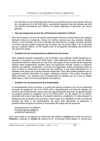 Introducción a la Seguridad en Internet y Aplicaciones
Modelo Paracurricular – Desarrollador de Software – 2004 – V.1.0.0 46
(por ejemplo, el root): evidentemente esto es muy perjudicial, por lo que parece claro que
en un programa con el bit SUID activo necesitamos capturar todas las señales que Unix
nos permita (recordemos que SIGKILL no puede capturarse ni ignorarse, por norma
general).
• Hay que asegurarse de que las verificaciones realmente verifican
Otra norma básica a la hora de escribir aplicaciones setuid es la desconfianza de cualquier
elemento externo al programa; hemos de verificar siempre que las entradas (teclado,
archivo...) son correctas, ya no en su formato sino más bien en su origen, de quién proviene
un archivo del que nuestro programa lee sus datos, de una fuente fiable o de un atacante
que por cualquier método, no nos importa cuál, ha conseguido reemplazar ese archivo por
otro que él ha creado.
• Cuidado con las recuperaciones y detecciones de errores
Ante cualquier situación inesperada y por lo general, poco habitual, incluso forzada por un
atacante un programa con el bit SUID activo debe detenerse sin más; nada de intentar
recuperarse del error, detenerse sin más. Esto, que quizás rompe muchos de los esquemas
clásicos sobre programación robusta, tiene una explicación sencilla, cuando un programa
detecta una situación inesperada, a menudo el programador asume condiciones sobre el
error (o sobre su causa) que no tienen por qué cumplirse, lo que suele desembocar en un
problema más grave que la propia situación inesperada. Para cada posible problema que un
programa encuentre (entradas muy largas, carácteres erróneos o de control, formatos de
datos erróneos...) es necesario que el programador se plantee qué es lo que su código
debe hacer, y ante la mínima duda detener el programa.
• Cuidado con las operaciones de entrada/salida
La entrada/salida entre el proceso y el resto del sistema constituye otro de los problemas
comunes en programas con el bit SUID activo, especialmente a la hora de trabajar con
archivos; las condiciones de carrera aquí son algo demasiado frecuente: el ejemplo clásico
se produce cuando un programa con el bit SUID activo ha de escribir en un archivo
propiedad del usuario que ejecuta el programa (no de su propietario). En esta situación lo
habitual es que el proceso cree el archivo, realize sobre él un chown() al rUID y al rGID del
proceso (es decir, a los identificadores de quién está ejecutando el programa), y
posteriormente escriba en el archivo; el esqueleto del código sería el siguiente:
fd=open("fichero",O_CREAT);
fchown(fd,getuid(),getgid());
write(fd,buff,strlen(buff));
Pero, qué sucede si el programa se interrumpe tras realizar el open() pero antes de invocar a
fchown(), y además el umask del usuario es 0?. El proceso habrá dejado un archivo que
 