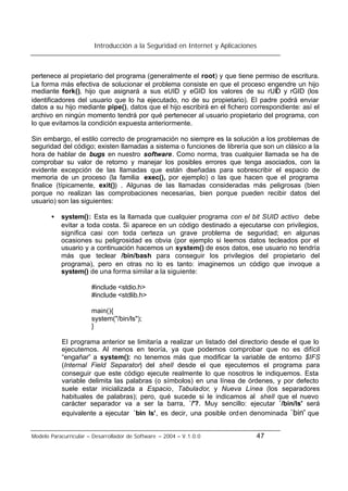 Introducción a la Seguridad en Internet y Aplicaciones
Modelo Paracurricular – Desarrollador de Software – 2004 – V.1.0.0 47
pertenece al propietario del programa (generalmente el root) y que tiene permiso de escritura.
La forma más efectiva de solucionar el problema consiste en que el proceso engendre un hijo
mediante fork(), hijo que asignará a sus eUID y eGID los valores de su rUID y rGID (los
identificadores del usuario que lo ha ejecutado, no de su propietario). El padre podrá enviar
datos a su hijo mediante pipe(), datos que el hijo escribirá en el fichero correspondiente: así el
archivo en ningún momento tendrá por qué pertenecer al usuario propietario del programa, con
lo que evitamos la condición expuesta anteriormente.
Sin embargo, el estilo correcto de programación no siempre es la solución a los problemas de
seguridad del código; existen llamadas a sistema o funciones de librería que son un clásico a la
hora de hablar de bugs en nuestro software. Como norma, tras cualquier llamada se ha de
comprobar su valor de retorno y manejar los posibles errores que tenga asociados, con la
evidente excepción de las llamadas que están diseñadas para sobrescribir el espacio de
memoria de un proceso (la familia exec(), por ejemplo) o las que hacen que el programa
finalice (típicamente, exit()) . Algunas de las llamadas consideradas más peligrosas (bien
porque no realizan las comprobaciones necesarias, bien porque pueden recibir datos del
usuario) son las siguientes:
• system(): Esta es la llamada que cualquier programa con el bit SUID activo debe
evitar a toda costa. Si aparece en un código destinado a ejecutarse con privilegios,
significa casi con toda certeza un grave problema de seguridad; en algunas
ocasiones su peligrosidad es obvia (por ejemplo si leemos datos tecleados por el
usuario y a continuación hacemos un system() de esos datos, ese usuario no tendría
más que teclear /bin/bash para conseguir los privilegios del propietario del
programa), pero en otras no lo es tanto: imaginemos un código que invoque a
system() de una forma similar a la siguiente:
#include <stdio.h>
#include <stdlib.h>
main(){
system("/bin/ls");
}
El programa anterior se limitaría a realizar un listado del directorio desde el que lo
ejecutemos. Al menos en teoría, ya que podemos comprobar que no es difícil
“engañar” a system(): no tenemos más que modificar la variable de entorno $IFS
(Internal Field Separator) del shell desde el que ejecutemos el programa para
conseguir que este código ejecute realmente lo que nosotros le indiquemos. Esta
variable delimita las palabras (o símbolos) en una línea de órdenes, y por defecto
suele estar inicializada a Espacio, Tabulador, y Nueva Línea (los separadores
habituales de palabras); pero, qué sucede si le indicamos al shell que el nuevo
carácter separador va a ser la barra, `/'?. Muy sencillo: ejecutar `/bin/ls' será
equivalente a ejecutar `bin ls', es decir, una posible orden denominada `bin' que
 