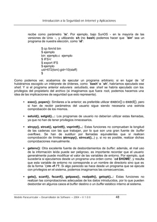 Introducción a la Seguridad en Internet y Aplicaciones
Modelo Paracurricular – Desarrollador de Software – 2004 – V.1.0.0 48
recibe como parámetro `ls'. Por ejemplo, bajo SunOS - en la mayoría de las
versiones de Unix -, y utilizando sh (no bash) podemos hacer que `bin' sea un
programa de nuestra elección, como `id':
$ cp /bin/id bin
$ ejemplo
bin ejemplo.c ejemplo
$ IFS=/
$ export IFS
$ ejemplo
uid=672(toni) gid=10(staff)
$
Como podemos ver, acabamos de ejecutar un programa arbitrario; si en lugar de `id'
hubiéramos escogido un intérprete de órdenes, como `bash' o `sh', habríamos ejecutado ese
shell. Y si el programa anterior estuviera setudiado, ese shell se habría ejecutado con los
privilegios del propietario del archivo (si imaginamos que fuera root, podemos hacernos una
idea de las implicaciones de seguridad que esto representa).
• exec(), popen(): Similares a la anterior; es preferible utilizar execv() o execl(), pero
si han de recibir parámetros del usuario sigue siendo necesaria una estricta
comprobación de los mismos.
• setuid(), setgid()...: Los programas de usuario no deberían utilizar estas llamadas,
ya que no han de tener privilegios innecesarios.
• strcpy(), strcat(), sprintf(), vsprintf()...: Estas funciones no comprueban la longitud
de las cadenas con las que trabajan, por lo que son una gran fuente de buffer
overflows. Se han de sustituir por llamadas equivalentes que sí realicen
comprobación de límites (strncpy(), strncat()...) y, si no es posible, realizar dichas
comprobaciones manualmente.
• getenv(): Otra excelente fuente de desbordamientos de buffer; además, el mal uso
de la información leída puede ser peligroso, es importante recordar que el usuario
generalmente puede modificar el valor de las variables de entorno. Por ejemplo, qué
sucedería si ejecutamos desde un programa una orden como `cd $HOME', y resulta
que esta variable de entorno no corresponde a un nombre de directorio sino que es
de la forma `/;rm -rf /'?. Si algo parecido se hace desde un programa que se ejecute
con privilegios en el sistema, podemos imaginarnos las consecuencias.
• gets(), scanf(), fscanf(), getpass(), realpath(), getopt()...: Estas funciones no
realizan las comprobaciones adecuadas de los datos introducidos, por lo que pueden
desbordar en algunos casos el buffer destino o un buffer estático interno al sistema.
 
