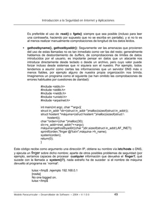 Introducción a la Seguridad en Internet y Aplicaciones
Modelo Paracurricular – Desarrollador de Software – 2004 – V.1.0.0 49
Es preferible el uso de read() o fgets() siempre que sea posible (incluso para leer
una contraseña, haciendo por supuesto que no se escriba en pantalla), y si no lo es
al menos realizar manualmente comprobaciones de longitud de los datos leídos.
• gethostbyname(), gethostbyaddr(): Seguramente ver las amenazas que provienen
del uso de estas llamadas no es tan inmediato como ver las del resto; generalmente
hablamos de desbordamiento de buffers, de comprobaciones de límites de datos
introducidos por el usuario, es impotante pensar en datos que un atacante nos
introduce directamente desde teclado o desde un archivo, pero cuyo valor puede
forzar incluso desde sistemas que ni siquiera son el nuestro. Por ejemplo, todos
tendemos a asumir como ciertas las informaciones que un servidor DNS más o
menos fiables, por ejemplo alguno de nuestra propia organización nos brinda.
Imaginemos un programa como el siguiente (se han omitido las comprobaciones de
errores habituales por cuestiones de claridad):
#include <stdio.h>
#include <stdlib.h>
#include <netdb.h>
#include <unistd.h>
#include <arpa/inet.h>
int main(int argc, char **argv){
struct in_addr *dir=(struct in_addr *)malloc(sizeof(struct in_addr));
struct hostent *máquina=(struct hostent *)malloc(sizeof(struct 
hostent));
char *orden=(char *)malloc(30);
dir->s_addr=inet_addr(*++argv);
máquina=gethostbyaddr((char *)dir,sizeof(struct in_addr),AF_INET);
sprintf(orden,"finger @%sn",máquina->h_name);
system(orden);
return(0);
}
Este código recibe como argumento una dirección IP, obtiene su nombre vía /etc/hosts o DNS,
y ejecuta un finger sobre dicho nombre; aparte de otros posibles problemas de seguridad (por
ejemplo, seríamos capaces de procesar cualquier información que devuelva el finger?, qué
sucede con la llamada a system()?), nada extraño ha de suceder si el nombre de máquina
devuelto al programa es `normal':
luisa:~/tmp$ ./ejemplo 192.168.0.1
[rosita]
No one logged on.
luisa:~/tmp$
 